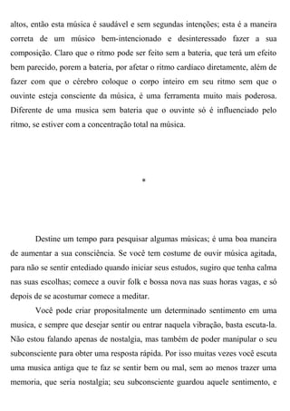 altos, então esta música é saudável e sem segundas intenções; esta é a maneira
correta de um músico bem-intencionado e desinteressado fazer a sua
composição. Claro que o ritmo pode ser feito sem a bateria, que terá um efeito
bem parecido, porem a bateria, por afetar o ritmo cardíaco diretamente, além de
fazer com que o cérebro coloque o corpo inteiro em seu ritmo sem que o
ouvinte esteja consciente da música, é uma ferramenta muito mais poderosa.
Diferente de uma musica sem bateria que o ouvinte só é influenciado pelo
ritmo, se estiver com a concentração total na música.




                                       *




       Destine um tempo para pesquisar algumas músicas; é uma boa maneira
de aumentar a sua consciência. Se você tem costume de ouvir música agitada,
para não se sentir entediado quando iniciar seus estudos, sugiro que tenha calma
nas suas escolhas; comece a ouvir folk e bossa nova nas suas horas vagas, e só
depois de se acostumar comece a meditar.
       Você pode criar propositalmente um determinado sentimento em uma
musica, e sempre que desejar sentir ou entrar naquela vibração, basta escuta-la.
Não estou falando apenas de nostalgia, mas também de poder manipular o seu
subconsciente para obter uma resposta rápida. Por isso muitas vezes você escuta
uma musica antiga que te faz se sentir bem ou mal, sem ao menos trazer uma
memoria, que seria nostalgia; seu subconsciente guardou aquele sentimento, e
 