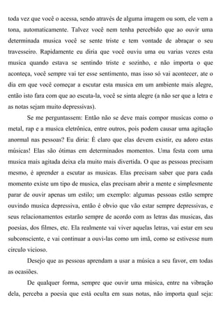toda vez que você o acessa, sendo através de alguma imagem ou som, ele vem a
tona, automaticamente. Talvez você nem tenha percebido que ao ouvir uma
determinada musica você se sente triste e tem vontade de abraçar o seu
travesseiro. Rapidamente eu diria que você ouviu uma ou varias vezes esta
musica quando estava se sentindo triste e sozinho, e não importa o que
aconteça, você sempre vai ter esse sentimento, mas isso só vai acontecer, ate o
dia em que você começar a escutar esta musica em um ambiente mais alegre,
então isto fara com que ao escuta-la, você se sinta alegre (a não ser que a letra e
as notas sejam muito depressivas).
       Se me perguntassem: Então não se deve mais compor musicas como o
metal, rap e a musica eletrônica, entre outros, pois podem causar uma agitação
anormal nas pessoas? Eu diria: É claro que elas devem existir, eu adoro estas
músicas! Elas são ótimas em determinados momentos. Uma festa com uma
musica mais agitada deixa ela muito mais divertida. O que as pessoas precisam
mesmo, é aprender a escutar as musicas. Elas precisam saber que para cada
momento existe um tipo de musica, elas precisam abrir a mente e simplesmente
parar de ouvir apenas um estilo; um exemplo: algumas pessoas estão sempre
ouvindo musica depressiva, então é obvio que vão estar sempre depressivas, e
seus relacionamentos estarão sempre de acordo com as letras das musicas, das
poesias, dos filmes, etc. Ela realmente vai viver aquelas letras, vai estar em seu
subconsciente, e vai continuar a ouvi-las como um imã, como se estivesse num
circulo vicioso.
       Desejo que as pessoas aprendam a usar a música a seu favor, em todas
as ocasiões.
       De qualquer forma, sempre que ouvir uma música, entre na vibração
dela, perceba a poesia que está oculta em suas notas, não importa qual seja:
 