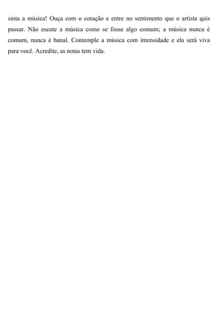 sinta a música! Ouça com o coração e entre no sentimento que o artista quis
passar. Não escute a música como se fosse algo comum; a música nunca é
comum, nunca é banal. Contemple a música com intensidade e ela será viva
para você. Acredite, as notas tem vida.
 