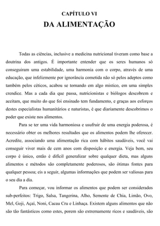 CAPÍTULO VI

                    DA ALIMENTAÇÃO


       Todas as ciências, inclusive a medicina nutricional tiveram como base a
doutrina dos antigos. É importante entender que os seres humanos só
conseguiram uma estabilidade, uma harmonia com o corpo, através de uma
educação, que infelizmente por ignorância cometida não só pelos adeptos como
também pelos céticos, acabou se tornando em algo mistico, em uma simples
crendice. Mas a cada dia que passa, nutricionistas e biólogos descobrem e
aceitam, que muito do que foi ensinado tem fundamento, e graças aos esforços
destes especialistas humanitários e naturistas, é que diariamente descobrimos o
poder que existe nos alimentos.
       Para se ter uma vida harmoniosa e usufruir de uma energia poderosa, é
necessário obter os melhores resultados que os alimentos podem lhe oferecer.
Acredite, associando uma alimentação rica com hábitos saudáveis, você vai
conseguir viver mais de cem anos com disposição e energia. Veja bem, seu
corpo é único, então é difícil generalizar sobre qualquer dieta, mas alguns
alimentos e métodos são completamente poderosos, são ótimas fontes para
qualquer pessoa; eis a seguir, algumas informações que podem ser valiosas para
o seu dia a dia.
       Para começar, vou informar os alimentos que podem ser considerados
sub-perfeitos: Trigo, Salsa, Tangerina, Alho, Semente de Chia, Limão, Ovo,
Mel, Goji, Açaí, Noni, Cacau Cru e Linhaça. Existem alguns alimentos que não
são tão fantásticos como estes, porem são extremamente ricos e saudáveis, são
 