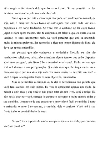 vida surgiu – foi através dele que houve o êxtase. Se me permitir, eu lhe
mostrarei como entrar pela senda da liberdade.
       Saiba que o que está escrito aqui não pode ser usado como manual, ou
seja, não é mais um destes livros de auto-ajuda que estão cada vez mais
populares e em forte tendência. Se você tem o costume de ler estes livros,
jogue-os fora agora mesmo, eles te ensinam a ser falso; o que eu quero é a sua
verdade, os seus sentimentos reais. Se você perceber que está se apegando
muito às minhas palavras, lhe aconselho a ficar um tempo distante do livro; ele
deve ser apenas entendido.
       As pessoas que não conhecem a verdadeira filosofia ou não são
verdadeiros religiosos, talvez não entendam alguns termos que estão dispostos
aqui; mas em geral, este livro é bem acessível e universal. Tenho certeza que
será útil durante a sua peregrinação. Que esta obra que lhe traga muita luz e
perseverança e que sua vida seja cada vez mais incrível – acredite em você –
você é capaz de conquistar todos os seus objetivos. Eu acredito.
       Mas só te mostrar o caminho ou te dar as ferramentas não garante que
você terá sucesso em suas metas. Eu vou te apresentar apenas um modo de
pensar e agir; mas o que você é, não pode estar em um livro, você é único. Eu
não posso orar por você, carrega-lo durante o percurso e muito menos andar o
seu caminho. Lembre-se de que encontrar o amor não é fácil, o caminho é torto
e arriscado; o amor é serpentino, o caminho dele é confuso. Você terá à sua
frente todas as possibilidades de errar.


       Se você tiver o poder de mudar completamente a sua vida, que caminho
você vai escolher?
 