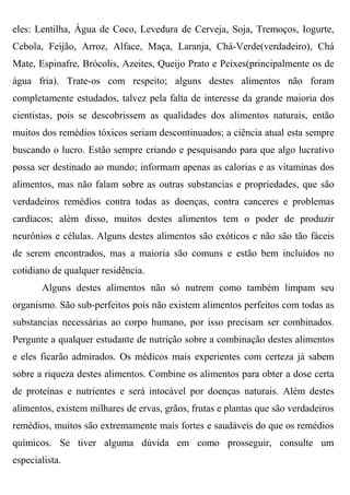 eles: Lentilha, Água de Coco, Levedura de Cerveja, Soja, Tremoços, Iogurte,
Cebola, Feijão, Arroz, Alface, Maça, Laranja, Chá-Verde(verdadeiro), Chá
Mate, Espinafre, Brócolis, Azeites, Queijo Prato e Peixes(principalmente os de
água fria). Trate-os com respeito; alguns destes alimentos não foram
completamente estudados, talvez pela falta de interesse da grande maioria dos
cientistas, pois se descobrissem as qualidades dos alimentos naturais, então
muitos dos remédios tóxicos seriam descontinuados; a ciência atual esta sempre
buscando o lucro. Estão sempre criando e pesquisando para que algo lucrativo
possa ser destinado ao mundo; informam apenas as calorias e as vitaminas dos
alimentos, mas não falam sobre as outras substancias e propriedades, que são
verdadeiros remédios contra todas as doenças, contra canceres e problemas
cardíacos; além disso, muitos destes alimentos tem o poder de produzir
neurônios e células. Alguns destes alimentos são exóticos e não são tão fáceis
de serem encontrados, mas a maioria são comuns e estão bem incluídos no
cotidiano de qualquer residência.
       Alguns destes alimentos não só nutrem como também limpam seu
organismo. São sub-perfeitos pois não existem alimentos perfeitos com todas as
substancias necessárias ao corpo humano, por isso precisam ser combinados.
Pergunte a qualquer estudante de nutrição sobre a combinação destes alimentos
e eles ficarão admirados. Os médicos mais experientes com certeza já sabem
sobre a riqueza destes alimentos. Combine os alimentos para obter a dose certa
de proteínas e nutrientes e será intocável por doenças naturais. Além destes
alimentos, existem milhares de ervas, grãos, frutas e plantas que são verdadeiros
remédios, muitos são extremamente mais fortes e saudáveis do que os remédios
químicos. Se tiver alguma dúvida em como prosseguir, consulte um
especialista.
 