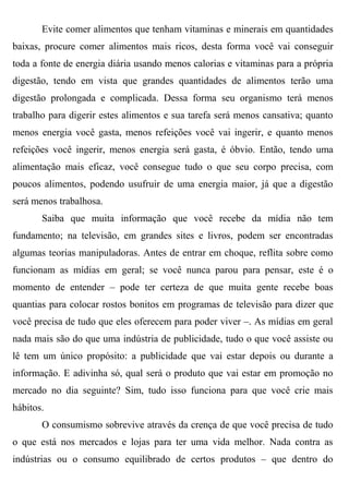 Evite comer alimentos que tenham vitaminas e minerais em quantidades
baixas, procure comer alimentos mais ricos, desta forma você vai conseguir
toda a fonte de energia diária usando menos calorias e vitaminas para a própria
digestão, tendo em vista que grandes quantidades de alimentos terão uma
digestão prolongada e complicada. Dessa forma seu organismo terá menos
trabalho para digerir estes alimentos e sua tarefa será menos cansativa; quanto
menos energia você gasta, menos refeições você vai ingerir, e quanto menos
refeições você ingerir, menos energia será gasta, é óbvio. Então, tendo uma
alimentação mais eficaz, você consegue tudo o que seu corpo precisa, com
poucos alimentos, podendo usufruir de uma energia maior, já que a digestão
será menos trabalhosa.
       Saiba que muita informação que você recebe da mídia não tem
fundamento; na televisão, em grandes sites e livros, podem ser encontradas
algumas teorias manipuladoras. Antes de entrar em choque, reflita sobre como
funcionam as mídias em geral; se você nunca parou para pensar, este é o
momento de entender – pode ter certeza de que muita gente recebe boas
quantias para colocar rostos bonitos em programas de televisão para dizer que
você precisa de tudo que eles oferecem para poder viver –. As mídias em geral
nada mais são do que uma indústria de publicidade, tudo o que você assiste ou
lê tem um único propósito: a publicidade que vai estar depois ou durante a
informação. E adivinha só, qual será o produto que vai estar em promoção no
mercado no dia seguinte? Sim, tudo isso funciona para que você crie mais
hábitos.
       O consumismo sobrevive através da crença de que você precisa de tudo
o que está nos mercados e lojas para ter uma vida melhor. Nada contra as
indústrias ou o consumo equilibrado de certos produtos – que dentro do
 