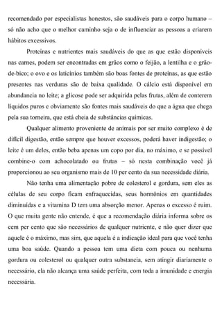recomendado por especialistas honestos, são saudáveis para o corpo humano –
só não acho que o melhor caminho seja o de influenciar as pessoas a criarem
hábitos excessivos.
       Proteínas e nutrientes mais saudáveis do que as que estão disponíveis
nas carnes, podem ser encontradas em grãos como o feijão, a lentilha e o grão-
de-bico; o ovo e os laticínios também são boas fontes de proteínas, as que estão
presentes nas verduras são de baixa qualidade. O cálcio está disponível em
abundancia no leite; a glicose pode ser adquirida pelas frutas, além de conterem
líquidos puros e obviamente são fontes mais saudáveis do que a água que chega
pela sua torneira, que está cheia de substâncias químicas.
       Qualquer alimento proveniente de animais por ser muito complexo é de
difícil digestão, então sempre que houver excessos, poderá haver indigestão; o
leite é um deles, então beba apenas um copo por dia, no máximo, e se possível
combine-o com achocolatado ou frutas – só nesta combinação você já
proporcionou ao seu organismo mais de 10 per cento da sua necessidade diária.
       Não tenha uma alimentação pobre de colesterol e gordura, sem eles as
células de seu corpo ficam enfraquecidas, seus hormônios em quantidades
diminuídas e a vitamina D tem uma absorção menor. Apenas o excesso é ruim.
O que muita gente não entende, é que a recomendação diária informa sobre os
cem per cento que são necessários de qualquer nutriente, e não quer dizer que
aquele é o máximo, mas sim, que aquela é a indicação ideal para que você tenha
uma boa saúde. Quando a pessoa tem uma dieta com pouca ou nenhuma
gordura ou colesterol ou qualquer outra substancia, sem atingir diariamente o
necessário, ela não alcança uma saúde perfeita, com toda a imunidade e energia
necessária.
 