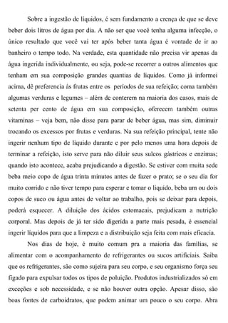 Sobre a ingestão de líquidos, é sem fundamento a crença de que se deve
beber dois litros de água por dia. A não ser que você tenha alguma infecção, o
único resultado que você vai ter após beber tanta água é vontade de ir ao
banheiro o tempo todo. Na verdade, esta quantidade não precisa vir apenas da
água ingerida individualmente, ou seja, pode-se recorrer a outros alimentos que
tenham em sua composição grandes quantias de líquidos. Como já informei
acima, dê preferencia às frutas entre os períodos de sua refeição; coma também
algumas verduras e legumes – além de conterem na maioria dos casos, mais de
setenta per cento de água em sua composição, oferecem também outras
vitaminas – veja bem, não disse para parar de beber água, mas sim, diminuir
trocando os excessos por frutas e verduras. Na sua refeição principal, tente não
ingerir nenhum tipo de líquido durante e por pelo menos uma hora depois de
terminar a refeição, isto serve para não diluir seus sulcos gástricos e enzimas;
quando isto acontece, acaba prejudicando a digestão. Se estiver com muita sede
beba meio copo de água trinta minutos antes de fazer o prato; se o seu dia for
muito corrido e não tiver tempo para esperar e tomar o liquido, beba um ou dois
copos de suco ou água antes de voltar ao trabalho, pois se deixar para depois,
poderá esquecer. A diluição dos ácidos estomacais, prejudicam a nutrição
corporal. Mas depois de já ter sido digerida a parte mais pesada, é essencial
ingerir líquidos para que a limpeza e a distribuição seja feita com mais eficacia.
       Nos dias de hoje, é muito comum pra a maioria das famílias, se
alimentar com o acompanhamento de refrigerantes ou sucos artificiais. Saiba
que os refrigerantes, são como sujeira para seu corpo, e seu organismo força seu
fígado para expulsar todos os tipos de poluição. Produtos industrializados só em
exceções e sob necessidade, e se não houver outra opção. Apesar disso, são
boas fontes de carboidratos, que podem animar um pouco o seu corpo. Abra
 