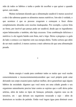 mão de todos os hábitos e tenha o poder de escolher o que quiser e quando
quiser, sem medo.
       Muitos reclamam dizendo que a alimentação saudável é menos acessível
e não é tão saborosa quanto os alimentos menos nutritivos. Isto não é verdade, o
que acontece é que as pessoas exageram e começam a fazer dietas
completamente absurdas com receitas inadequadas. Por exemplo, a pizza feita
ao forno, por incrível que pareça pode ser saudável, desde que os ingredientes
sejam balanceados e também, não haja excessos. Uma combinação deliciosa e
nutritiva é a de iogurte batido com fruta, mel e trigo. Deixe a preguiça e a gula
de lado e comece a se importar com sua energia diária. Tenho certeza que além
de ser mais saudável, é menos custosa e mais saborosa do que uma alimentação
pesada.




                                       *




       Muita energia é usada para combater todos os males que você recebe
conscientemente e inconscientemente(considere que você próprio pode estar
deixando seu corpo exausto) para explicar melhor, devo generalizar aqui alguns
hábitos da sociedade: digamos que você mora em uma cidade grande e seu
organismo naturalmente precisa lutar contra as sujeiras que o café deixa pelas
artérias, além de todos os tipos de fumaças; poluição, cigarros seus ou de
terceiros, etc – que deixam seu organismo ressecado e sujo – além de
destruírem os tecidos do pulmão. Então você ingere água para diminuir esses
 