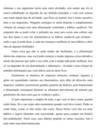 sintomas e seu organismo inicia uma outra atividade, sem contar que ele já
estava trabalhando na digestão da sua refeição principal; e você com certeza
esta tendo algum tipo de atividade, seja física ou mental. Isto é muito cansativo
para o seu organismo. Ninguém consegue se sentir disposto e completamente
vibrante de energia sem uma alimentação controlada e hábitos saudáveis. Por
enquanto não se pode evitar a poluição nas ruas, pois existe uma cultura suja
nos dias atuais e com ela, diminuíram-se os hábitos saudáveis que existiam –
então o que se pode fazer, é cada um começar a melhorar os seus hábitos e abrir
mão de algumas futilidades.
       Outra coisa que não se pode mudar tão facilmente, é a alimentação
dentro das empresas, mas você pode começar a mudar algumas coisas abrindo a
mente das pessoas que estão a sua volta; com o tempo tudo pode melhorar. Isso
só vai depender de sua determinação e diplomacia – levando a seus colegas de
trabalho informações que você obteve através deste livro.
       Geralmente os diretores de empresas oferecem verduras, legumes e
grãos em quantidades maiores aos funcionários, pois além de deixa-los mais
dispostos, também economizam grandes quantias de dinheiro, pois balanceando
a alimentação conseguem diminuir os alimentos provenientes de animais que
geralmente são mais caros que as verduras e grãos.
       O mais importante e simples de tudo, é que você só deve comer quando
sentir fome. Só o seu corpo sabe exatamente quando você deve comer. Então se
sentir fome, coma; se não sentir, não coma. Dessa forma você não vai criar
hábitos e ingerir alimentos sem necessidade, apenas para cumprir um horário
pré-estabelecido. Neste caso, seus hábitos poderão se tornar excessos. Isto é
tudo sobre uma dieta balanceada.
 
