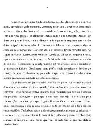 *




       Quando você se alimenta de uma forma mais lúcida, sentindo o cheiro, o
gosto, apreciando cada momento, consegue notar que o apetite se torna mais
seleto, e então acaba diminuindo a quantidade de comida ingerida, e isso faz
com que você passe a se alimentar apenas com o que necessita. Quando for
fazer qualquer refeição, sinta o alimento, não diga nada enquanto come e não
deixe ninguém te incomodar. É educado não falar a mesa enquanto alguém
come ou pelo menos não falar com ela, e as pessoas devem respeitar isso. Se
alguns ruídos te incomodarem, volte ao foco de seu alimento - esqueça o resto,
aquele é o momento de se fortalecer e não há nada mais importante no mundo
do que isso - nem mesmo se aquele relatório estiver atrasado, com o contratante
te esperando furioso. Geralmente bons profissionais respeitam o horário de
almoço de seus colaboradores, pois sabem que uma pessoa trabalha muito
melhor quando esta satisfeita em todos os aspectos.
       Se estiver em um jantar social, escolha um prato leve e simples; você
deve saber que nestes eventos a comida é só uma desculpa para se ter uma boa
conversa – é só por esse motivo que em bons restaurantes a comida é servida
em pequena proporção – para que a conversa não seja interrompida pela
alimentação, e também, para que ninguém fique sonolento no meio da conversa.
Então, entenda que o que eu disse acima só pode ser feito no dia a dia e não em
certas ocasiões. Tenha bom senso e não se apegue muito as regras de etiquetas –
elas foram impostas a centenas de anos atrás e estão completamente obsoletas;
alimente-se sempre de uma forma que você se sinta bem e que não afete o
apetite alheio.
 