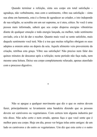 Quando terminar a refeição, sinta seu corpo em total satisfação –
agradeça, não verbalmente, mas com o sentimento, vibre sua satisfação – sinta
sua alma em harmonia, esta é a forma de agradecer ao criador, e isto independe
de sua religião, se acredita em um ser supremo, se é ateu, cético. Se você é uma
pessoa mais informada, saberá que seu corpo dispersa energias vibratórias
diante de qualquer emoção e toda energia lançada, ou melhor, todo sentimento
enviado, cria a lei de dar e receber. Quanto mais você se sente satisfeito, mais
daquele sentimento você terá. Não é a toa que muitas religiões obrigam os seus
adeptos a orarem antes ou depois da seia. Aquele alimento veio proveniente da
criação, retribua esta graça. Vibre sua satisfação! Não preciso nem falar dos
quinze minutos de descanso após a refeição; neste período não faça nada, nem
mesmo uma leitura. Deixe seu corpo completamente relaxado, apenas atarefado
com o processo digestivo.




                                       *




       Não se apegue a qualquer movimento que diz o que os outros devem
fazer, principalmente se levantarem uma bandeira dizendo que as pessoas
devem ser carnívoros ou vegetarianos. Com certeza tem alguma industria por
trás disso. Não ache certo e nem errado, apenas faça o que você sente que é
melhor para seu corpo. Hoje em dia, posso ver brigas tolas entre amigos: de um
lado os carnívoros e do outro os vegetarianos. Um diz que esta certo e o outro
 