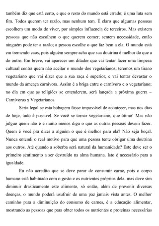 também diz que está certo, e que o resto do mundo está errado; é uma luta sem
fim. Todos querem ter razão, mas nenhum tem. É claro que algumas pessoas
escolhem um modo de viver, por simples influencia de terceiros. Mas existem
pessoas que não escolhem o que querem comer; sentem necessidade, então
ninguém pode ter a razão; a pessoa escolhe o que faz bem a ela. O mundo está
em tremendo caos, pois alguém sempre acha que sua doutrina é melhor do que a
do outro. Em breve, vai aparecer um ditador que vai tentar fazer uma limpeza
cultural contra quem não aceitar o mundo dos vegetarianos; teremos um tirano
vegetariano que vai dizer que a sua raça é superior, e vai tentar devastar o
mundo da ameaça carnívora. Assim é a briga entre o carnívoro e o vegetariano;
no dia em que as religiões se entenderem, será lançada a próxima guerra –
Carnívoros x Vegetarianos.
       Seria legal se esta bobagem fosse impossível de acontecer, mas nos dias
de hoje, tudo é possível. Se você se tornar vegetariano, que ótimo! Mas não
julgue quem não é e muito menos diga o que as outras pessoas devem fazer.
Quem é você pra dizer a alguém o que é melhor para ela? Não seja boçal.
Nunca entendi o real motivo para que uma pessoa tente obrigar uma doutrina
aos outros. Até quando a soberba será natural da humanidade? Este deve ser o
primeiro sentimento a ser destruído na alma humana. Isto é necessário para a
igualdade.
       Eu não acredito que se deve parar de consumir carne, pois o corpo
humano está habituado com o gosto e os nutrientes próprios dela, mas deve sim
diminuir drasticamente este alimento, só então, além de prevenir diversas
doenças, o mundo poderá usufruir de uma paz jamais vista antes. O melhor
caminho para a diminuição do consumo de carnes, é a educação alimentar,
mostrando as pessoas que para obter todos os nutrientes e proteínas necessárias
 