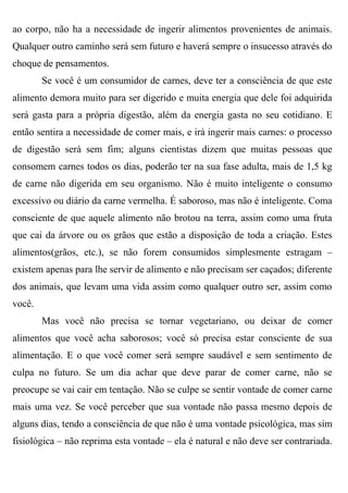 ao corpo, não ha a necessidade de ingerir alimentos provenientes de animais.
Qualquer outro caminho será sem futuro e haverá sempre o insucesso através do
choque de pensamentos.
        Se você é um consumidor de carnes, deve ter a consciência de que este
alimento demora muito para ser digerido e muita energia que dele foi adquirida
será gasta para a própria digestão, além da energia gasta no seu cotidiano. E
então sentira a necessidade de comer mais, e irá ingerir mais carnes: o processo
de digestão será sem fim; alguns cientistas dizem que muitas pessoas que
consomem carnes todos os dias, poderão ter na sua fase adulta, mais de 1,5 kg
de carne não digerida em seu organismo. Não é muito inteligente o consumo
excessivo ou diário da carne vermelha. É saboroso, mas não é inteligente. Coma
consciente de que aquele alimento não brotou na terra, assim como uma fruta
que cai da árvore ou os grãos que estão a disposição de toda a criação. Estes
alimentos(grãos, etc.), se não forem consumidos simplesmente estragam –
existem apenas para lhe servir de alimento e não precisam ser caçados; diferente
dos animais, que levam uma vida assim como qualquer outro ser, assim como
você.
        Mas você não precisa se tornar vegetariano, ou deixar de comer
alimentos que você acha saborosos; você só precisa estar consciente de sua
alimentação. E o que você comer será sempre saudável e sem sentimento de
culpa no futuro. Se um dia achar que deve parar de comer carne, não se
preocupe se vai cair em tentação. Não se culpe se sentir vontade de comer carne
mais uma vez. Se você perceber que sua vontade não passa mesmo depois de
alguns dias, tendo a consciência de que não é uma vontade psicológica, mas sim
fisiológica – não reprima esta vontade – ela é natural e não deve ser contrariada.
 