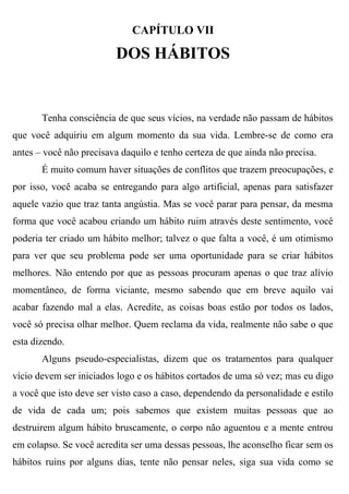 CAPÍTULO VII

                         DOS HÁBITOS


       Tenha consciência de que seus vícios, na verdade não passam de hábitos
que você adquiriu em algum momento da sua vida. Lembre-se de como era
antes – você não precisava daquilo e tenho certeza de que ainda não precisa.
       É muito comum haver situações de conflitos que trazem preocupações, e
por isso, você acaba se entregando para algo artificial, apenas para satisfazer
aquele vazio que traz tanta angústia. Mas se você parar para pensar, da mesma
forma que você acabou criando um hábito ruim através deste sentimento, você
poderia ter criado um hábito melhor; talvez o que falta a você, é um otimismo
para ver que seu problema pode ser uma oportunidade para se criar hábitos
melhores. Não entendo por que as pessoas procuram apenas o que traz alívio
momentâneo, de forma viciante, mesmo sabendo que em breve aquilo vai
acabar fazendo mal a elas. Acredite, as coisas boas estão por todos os lados,
você só precisa olhar melhor. Quem reclama da vida, realmente não sabe o que
esta dizendo.
       Alguns pseudo-especialistas, dizem que os tratamentos para qualquer
vício devem ser iniciados logo e os hábitos cortados de uma só vez; mas eu digo
a você que isto deve ser visto caso a caso, dependendo da personalidade e estilo
de vida de cada um; pois sabemos que existem muitas pessoas que ao
destruirem algum hábito bruscamente, o corpo não aguentou e a mente entrou
em colapso. Se você acredita ser uma dessas pessoas, lhe aconselho ficar sem os
hábitos ruins por alguns dias, tente não pensar neles, siga sua vida como se
 