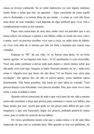 nunca os tivesse conhecido. Se se sentir depressivo ou com alguns sintomas
muito fortes e achar que não vai aguentar – fique consciente de como aquilo
esta te destruindo e se tornou dono da sua mente – é como se você não fosse
mais dono de suas vontades, você depende de algo artificial para viver. Isto é
completamente contra as leis naturais.
       Fique mais consciente de seus atos, então você vai perceber que o seu
senso crítico vai começar a rejeitar o seu hábito, então se criará um caos; esta é
a porta; você vai precisar escolher viver sem o vício, ou então além do hábito,
irá viver com ódio de si mesmo por não ser forte o bastante pra vencer suas
vontades.
       Esqueça os “SE” da sua vida; 'se' eu fizesse uma dieta; 'se' eu fosse
menos egoísta, 'se' eu largasse este vício... O 'se' geralmente é a sua escravidão.
Você não pode continuar a deixar tudo para depois e muito menos achar que
não pode viver sem algo. Imagina se todos ficassem parados no 'se'... nada seria
como é. Alguém teve que fazer; ele não disse “'se' eu fizesse isso, seria uma
revolução”. Ele apenas fez; ele não só estava atento, como também estava
determinado. Não basta acreditar; não basta ter uma ideia ou vontade. Você
precisa buscar a sua felicidade; você precisa acordar. Sim, pois estar vivo é uma
coisa, e estar acordado é outra.
       Quando estiver consciente de tudo o que você quer da sua vida e mesmo
assim não encontrar a força que precisa para continuar e vencer seu hábito, não
fique insano por isso. Aceite que pode ser um pouco mais difícil do que você
imaginava e que será necessário largar aos poucos, podendo pratica-lo outras
vezes, para só então ter controle de seu hábito.
       Os vícios geralmente fazem com que o corpo relaxe e te dá uma falsa
impressão de que está se sentindo bem. Mas quando se tem um problema, ele
 