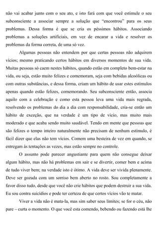 não vai acabar junto com o seu ato, e isto fará com que você estimule o seu
subconsciente a associar sempre a solução que “encontrou” para os seus
problemas. Dessa forma é que se cria os péssimos hábitos. Associando
problemas a soluções artificiais, em vez de encarar a vida e resolver os
problemas da forma correta, de uma só vez.
       Algumas pessoas não entendem por que certas pessoas não adquirem
vícios; mesmo praticando certos hábitos em diversos momentos de sua vida.
Muitas pessoas só caem nestes hábitos, quando estão em completo bem-estar na
vida, ou seja, estão muito felizes e comemoram, seja com bebidas alcoólicas ou
com outras substâncias, e dessa forma, criam um hábito de usar estes estímulos
apenas quando estão felizes, comemorando. Seu subconsciente então, associa
aquilo com a celebração e como esta pessoa leva uma vida mais regrada,
resolvendo os problemas do dia a dia com responsabilidade, cria-se então um
hábito de exceção, que na verdade é um tipo de vício, mas muito mais
moderado e que acaba sendo muito saudável. Tendo em mente que pessoas que
são felizes o tempo inteiro naturalmente não precisam de nenhum estímulo, é
fácil dizer que elas não tem vícios. Comem uma besteira de vez em quando, se
entregam às tentações as vezes, mas estão sempre no controle.
       O assunto pode parecer angustiante para quem não consegue deixar
algum hábito, mas não há problemas em sair e se divertir, comer bem e acima
de tudo viver bem; na verdade isto é ótimo. A vida deve ser vivida plenamente.
Deve ser gozada com um sorriso bem aberto no rosto. Sou completamente a
favor disso tudo, desde que você não crie hábitos que podem destruir a sua vida.
Eu sou contra suicídios e pode ter certeza de que certos vícios vão te matar.
       Viver a vida não é mata-la, mas sim saber seus limites; se for o céu, não
pare – curta o momento. O que você esta comendo, bebendo ou fazendo está lhe
 