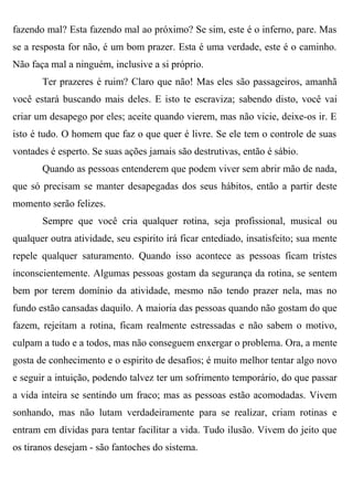 fazendo mal? Esta fazendo mal ao próximo? Se sim, este é o inferno, pare. Mas
se a resposta for não, é um bom prazer. Esta é uma verdade, este é o caminho.
Não faça mal a ninguém, inclusive a si próprio.
       Ter prazeres é ruim? Claro que não! Mas eles são passageiros, amanhã
você estará buscando mais deles. E isto te escraviza; sabendo disto, você vai
criar um desapego por eles; aceite quando vierem, mas não vicie, deixe-os ir. E
isto é tudo. O homem que faz o que quer é livre. Se ele tem o controle de suas
vontades é esperto. Se suas ações jamais são destrutivas, então é sábio.
       Quando as pessoas entenderem que podem viver sem abrir mão de nada,
que só precisam se manter desapegadas dos seus hábitos, então a partir deste
momento serão felizes.
       Sempre que você cria qualquer rotina, seja profissional, musical ou
qualquer outra atividade, seu espirito irá ficar entediado, insatisfeito; sua mente
repele qualquer saturamento. Quando isso acontece as pessoas ficam tristes
inconscientemente. Algumas pessoas gostam da segurança da rotina, se sentem
bem por terem domínio da atividade, mesmo não tendo prazer nela, mas no
fundo estão cansadas daquilo. A maioria das pessoas quando não gostam do que
fazem, rejeitam a rotina, ficam realmente estressadas e não sabem o motivo,
culpam a tudo e a todos, mas não conseguem enxergar o problema. Ora, a mente
gosta de conhecimento e o espirito de desafios; é muito melhor tentar algo novo
e seguir a intuição, podendo talvez ter um sofrimento temporário, do que passar
a vida inteira se sentindo um fraco; mas as pessoas estão acomodadas. Vivem
sonhando, mas não lutam verdadeiramente para se realizar, criam rotinas e
entram em dívidas para tentar facilitar a vida. Tudo ilusão. Vivem do jeito que
os tiranos desejam - são fantoches do sistema.
 