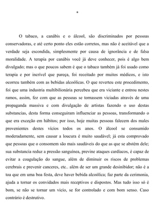 *




       O tabaco, a canábis e o álcool, são discriminados por pessoas
conservadoras, e até certo ponto eles estão corretos, mas não é aceitável que a
verdade seja escondida, simplesmente por causa de ignorância e de falsa
moralidade. A terapia por canábis você já deve conhecer, pois é algo bem
divulgado; mas o que poucos sabem é que o tabaco também já foi usado como
terapia e por incrível que pareça, foi receitado por muitos médicos, e isto
ocorreu também com as bebidas alcoólicas. O que reverteu este procedimento,
foi que uma industria multibilionária percebeu que era viciante e entrou nestes
ramos, assim, fez com que as pessoas se tornassem viciadas através de uma
propaganda massiva e com divulgação de artistas fazendo o uso destas
substancias, desta forma conseguiram influenciar as pessoas, transformando o
que era exceção em hábitos; por isso, hoje muitas pessoas falecem dos males
provenientes destes vícios todos os anos. O álcool se consumido
moderadamente, sem causar a loucura é muito saudável; já esta comprovado
que pessoas que o consomem são mais saudáveis do que as que se abstém dele;
sua substancia reduz a pressão sanguínea, previne ataques cardíacos, é capaz de
evitar a coagulação do sangue, além de diminuir os riscos de problemas
cerebrais e prevenir canceres, etc.. além de ser um grande desinibidor; não é a
toa que em uma boa festa, deve haver bebida alcoólica; faz parte da cerimonia,
ajuda a tornar os convidados mais receptivos e dispostos. Mas tudo isso só é
bom, se não se tornar um vicio, se for controlado e com bom senso. Caso
contrário é destrutivo.
 