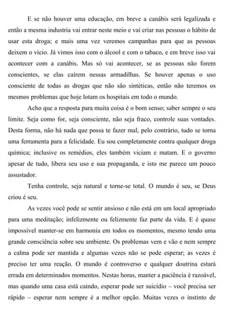 E se não houver uma educação, em breve a canábis será legalizada e
então a mesma industria vai entrar neste meio e vai criar nas pessoas o hábito de
usar esta droga; e mais uma vez veremos campanhas para que as pessoas
deixem o vício. Já vimos isso com o álcool e com o tabaco, e em breve isso vai
acontecer com a canábis. Mas só vai acontecer, se as pessoas não forem
conscientes, se elas caírem nessas armadilhas. Se houver apenas o uso
consciente de todas as drogas que não são sintéticas, então não teremos os
mesmos problemas que hoje lotam os hospitais em todo o mundo.
       Acho que a resposta para muita coisa é o bom senso; saber sempre o seu
limite. Seja como for, seja consciente, não seja fraco, controle suas vontades.
Desta forma, não há nada que possa te fazer mal, pelo contrário, tudo se torna
uma ferramenta para a felicidade. Eu sou completamente contra qualquer droga
química; inclusive os remédios, eles também viciam e matam. E o governo
apesar de tudo, libera seu uso e sua propaganda, e isto me parece um pouco
assustador.
       Tenha controle, seja natural e torne-se total. O mundo é seu, se Deus
criou é seu.
       As vezes você pode se sentir ansioso e não está em um local apropriado
para uma meditação; infelizmente ou felizmente faz parte da vida. E é quase
impossível manter-se em harmonia em todos os momentos, mesmo tendo uma
grande consciência sobre seu ambiente. Os problemas vem e vão e nem sempre
a calma pode ser mantida e algumas vezes não se pode esperar; as vezes é
preciso ter uma reação. O mundo é controverso e qualquer doutrina estará
errada em determinados momentos. Nestas horas, manter a paciência é razoável,
mas quando uma casa está caindo, esperar pode ser suicídio – você precisa ser
rápido – esperar nem sempre é a melhor opção. Muitas vezes o instinto de
 