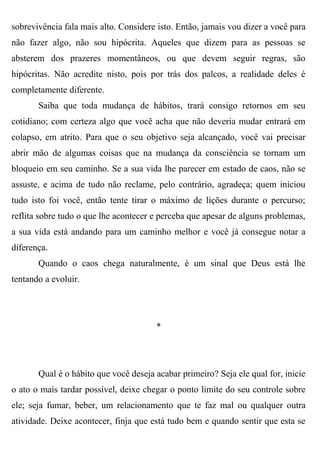 sobrevivência fala mais alto. Considere isto. Então, jamais vou dizer a você para
não fazer algo, não sou hipócrita. Aqueles que dizem para as pessoas se
absterem dos prazeres momentâneos, ou que devem seguir regras, são
hipócritas. Não acredite nisto, pois por trás dos palcos, a realidade deles é
completamente diferente.
       Saiba que toda mudança de hábitos, trará consigo retornos em seu
cotidiano; com certeza algo que você acha que não deveria mudar entrará em
colapso, em atrito. Para que o seu objetivo seja alcançado, você vai precisar
abrir mão de algumas coisas que na mudança da consciência se tornam um
bloqueio em seu caminho. Se a sua vida lhe parecer em estado de caos, não se
assuste, e acima de tudo não reclame, pelo contrário, agradeça; quem iniciou
tudo isto foi você, então tente tirar o máximo de lições durante o percurso;
reflita sobre tudo o que lhe acontecer e perceba que apesar de alguns problemas,
a sua vida está andando para um caminho melhor e você já consegue notar a
diferença.
       Quando o caos chega naturalmente, é um sinal que Deus está lhe
tentando a evoluir.




                                       *




       Qual é o hábito que você deseja acabar primeiro? Seja ele qual for, inicie
o ato o mais tardar possível, deixe chegar o ponto limite do seu controle sobre
ele; seja fumar, beber, um relacionamento que te faz mal ou qualquer outra
atividade. Deixe acontecer, finja que está tudo bem e quando sentir que esta se
 