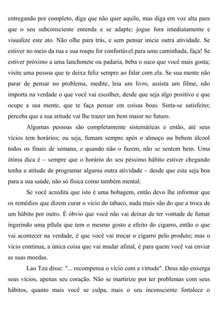 entregando por completo, diga que não quer aquilo, mas diga em voz alta para
que o seu subconsciente entenda e se adapte; jogue fora imediatamente e
visualize este ato. Não olhe para trás, e sem pensar inicie outra atividade. Se
estiver no meio da rua e sua roupa for confortável para uma caminhada, faça! Se
estiver próximo a uma lanchonete ou padaria, beba o suco que você mais gosta;
visite uma pessoa que te deixa feliz sempre ao falar com ela. Se sua mente não
parar de pensar no problema, medite, leia um livro, assista um filme, não
importa na verdade o que você vai escolher, desde que seja algo positivo e que
ocupe a sua mente, que te faça pensar em coisas boas. Sinta-se satisfeito;
perceba que a sua atitude vai lhe trazer um bem maior no futuro.
       Algumas pessoas são completamente sistemáticas e então, até seus
vícios tem horários; ou seja, fumam sempre após o almoço ou bebem álcool
todos os finais de semana, e quando não o fazem, não se sentem bem. Uma
ótima dica é – sempre que o horário do seu péssimo hábito estiver chegando
tenha a atitude de programar alguma outra atividade – desde que esta seja boa
para a sua saúde, não só física como também mental.
       Se você acredita que isto é uma bobagem, então devo lhe informar que
os remédios que dizem curar o vício do tabaco, nada mais são do que a troca de
um hábito por outro. É óbvio que você não vai deixar de ter vontade de fumar
ingerindo uma pílula que tem o mesmo gosto e efeito do cigarro, então o que
vai acontecer na verdade, é que você vai trocar o cigarro pelo produto; mas o
vício continua, a única coisa que vai mudar afinal, é para quem você vai enviar
as suas moedas.
       Lao Tzu disse: "... recompensa o vício com a virtude". Deus não enxerga
seus vícios, apenas seu coração. Não se martirize por ter problemas com seus
hábitos, quanto mais você se culpa, mais o seu inconsciente fortalece o
 