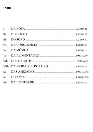 ÍNDICE




I-     DA ROTA ….................................................................................…. PÁGINA 11
II-    DO CORPO ..................................................................................…. PÁGINA 29
III-   DO SONO ….................................................................................…. PÁGINA 39
IV-    DA CONSCIENCIA …...........................................................…. PÁGINA 43
V-     DA MÚSICA ...............................................................................…. PÁGINA 55
VI-    DA ALIMENTAÇÃO ............................................................…. PÁGINA 69
VII-   DOS HABITOS ..........................................................................…. PÁGINA 82
VIII- DA VAIDADE E DO LUXO ............................................…. PÁGINA 95

IX-    DAS AMIZADES .....................................................................…. PÁGINA 102
X-     DO AMOR ....................................................................................…. PÁGINA 120
XI-    DA LIBERDADE .....................................................................…. PÁGINA 137
 