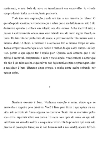sentimento, e esta bola de neve se transformará em escravidão. A virtude
sempre destrói todos os vícios, basta pratica-la.
       Tudo tem uma explicação e cada um tem a sua maneira de relaxar. O
que não pode acontecer é você começar a achar que o seu hábito ruim, não é tão
destrutivo quando o coloca em relação aos dos outros. Acho incrível isto; a
pessoa é extremamente obesa, mas vive falando mal de quem ingere álcool, ou
fuma. Os três vão ter problemas de saúde, e provavelmente vão morrer com a
mesma idade. O obeso, o fumante e o alcoólico tem o mesmo tempo de vida.
Todos sempre vão achar que o seu hábito é melhor do que o dos outros. Eu faço
isso, porem o que aquele faz é muito pior. Quando você acredita que o seu
hábito é aceitável, comparando-o com o vício alheio, você começa a achar que
ele não é tão ruim assim, e que talvez não haja motivos para se preocupar. Mas
a realidade é bem diferente desta crença, e muita gente acaba sofrendo por
pensar assim.




                                         *




       Nenhum excesso é bom. Nenhuma exceção é ruim; desde que se
mantenha o respeito pelo próximo. Você é livre para fazer o que quiser da sua
vida, não acredite de forma alguma no contrário. Tente não se martirizar pelos
seus erros. Aprenda sobre sua queda. Existem dois tipos de erros: os que não
interferem na vida dos outros e os que interferem. Os do primeiro tipo você não
precisa se preocupar tanto(isto se não fizerem mal a sua saúde), apenas leve-os
 