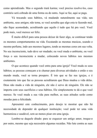como aprendizado. Mas o segundo trará karma; você precisa resolve-los, caso
contrário será cobrado de uma forma ou de outra. Aqui se faz, aqui se paga.
       Vá trocando seus hábitos, vá mudando naturalmente sua vida; seu
ambiente, seus amigos; não tema, se você acredita que algo esta te fazendo mal,
não fique acomodado, acreditando que aquilo é tudo que há pra você. Você
pode mais, você merece ser feliz.
       É muito difícil para uma pessoa deixar de fazer algo, se continuar tendo
os mesmos comportamentos na vida. Escutando as mesmas musicas, usando o
mesmo perfume, indo aos mesmos lugares, tendo as mesmas cores em sua volta.
No seu inconsciente, tudo deve ser mudado; ou você muda o ambiente, ou você
força o seu inconsciente a mudar, colocando novos hábitos nos mesmos
ambientes.
       O que acontece quando você entra para uma igreja? Você muda os seus
hábitos; as pessoas começam a te chamar para diversas atividades e então o seu
mundo muda, você se torna prospero. É isto que se faz nas igrejas, e é
exatamente isto que faz as pessoas acreditarem que Deus mudou a vida delas.
Deus não muda a vida de ninguém, ele não é servo de ninguém. Ele não se
importa com seus sacrifícios e seus hábitos. Ele simplesmente te dá o que você
merece. Se você muda a sua vida para melhor, as suas atitudes serão como
moedas para a felicidade.
       Apresentei este conhecimento, pois desejo te mostrar que não há
necessidade de depender de qualquer instituição; você pode ter uma vida
harmoniosa e saudável, sem ao menos pisar em uma igreja.
       Lembre-se daquele ditado: para se esquecer um antigo amor, troque-o
por outro, mesmo que seja necessário algumas recaídas. Não lute contra as suas
 