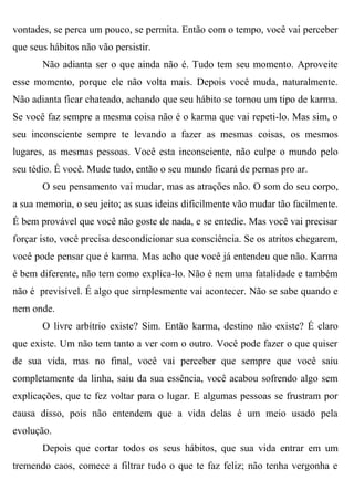 vontades, se perca um pouco, se permita. Então com o tempo, você vai perceber
que seus hábitos não vão persistir.
       Não adianta ser o que ainda não é. Tudo tem seu momento. Aproveite
esse momento, porque ele não volta mais. Depois você muda, naturalmente.
Não adianta ficar chateado, achando que seu hábito se tornou um tipo de karma.
Se você faz sempre a mesma coisa não é o karma que vai repeti-lo. Mas sim, o
seu inconsciente sempre te levando a fazer as mesmas coisas, os mesmos
lugares, as mesmas pessoas. Você esta inconsciente, não culpe o mundo pelo
seu tédio. É você. Mude tudo, então o seu mundo ficará de pernas pro ar.
       O seu pensamento vai mudar, mas as atrações não. O som do seu corpo,
a sua memoria, o seu jeito; as suas ideias dificilmente vão mudar tão facilmente.
É bem provável que você não goste de nada, e se entedie. Mas você vai precisar
forçar isto, você precisa descondicionar sua consciência. Se os atritos chegarem,
você pode pensar que é karma. Mas acho que você já entendeu que não. Karma
é bem diferente, não tem como explica-lo. Não é nem uma fatalidade e também
não é previsível. É algo que simplesmente vai acontecer. Não se sabe quando e
nem onde.
       O livre arbítrio existe? Sim. Então karma, destino não existe? É claro
que existe. Um não tem tanto a ver com o outro. Você pode fazer o que quiser
de sua vida, mas no final, você vai perceber que sempre que você saiu
completamente da linha, saiu da sua essência, você acabou sofrendo algo sem
explicações, que te fez voltar para o lugar. E algumas pessoas se frustram por
causa disso, pois não entendem que a vida delas é um meio usado pela
evolução.
       Depois que cortar todos os seus hábitos, que sua vida entrar em um
tremendo caos, comece a filtrar tudo o que te faz feliz; não tenha vergonha e
 