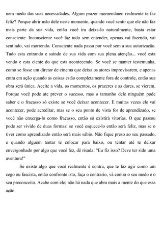 nem medo das suas necessidades. Algum prazer momentâneo realmente te faz
feliz? Porque abrir mão dele neste momento, quando você sentir que ele não faz
mais parte da sua vida, então você ira deixa-lo naturalmente, basta estar
consciente. Inconsciente você faz tudo sem entender, apenas vai fazendo, vai
sentindo, vai morrendo. Consciente nada passa por você sem a sua autorização.
Tudo esta entrando e saindo de sua vida com sua plena atenção... você esta
vendo e esta ciente do que esta acontecendo. Se você se manter testemunha,
como se fosse um diretor de cinema que deixa os atores improvisarem, e apenas
entra em ação quando as coisas estão completamente fora de controle, então sua
obra será única. Aceite a vida, os momentos, os prazeres e as dores, se vierem.
Porque você pode ate prever o sucesso, mas o tamanho dele ninguém pode
saber e o fracasso só existe se você deixar acontecer. E muitas vezes ele vai
acontecer, pode acreditar, mas se o seu ponto de vista for de aprendizado, se
você não enxerga-lo como fracasso, então só existirá vitorias. O que passou
pode ser vivido de duas formas: se você esquece-lo então será feliz, mas se o
tiver como aprendizado então será mais sábio. Não fique preso ao seu passado,
e quando alguém tentar te colocar para baixo, ou tentar até te deixar
envergonhado por algo que você fez, dê risada: "Eu fiz isso? Deve ter sido uma
aventura!"
        Se existe algo que você realmente é contra, que te faz agir como um
cego ou fascista, então confronte isto, faça o contrario, vá contra o seu medo e o
seu preconceito. Acabe com ele; não há nada que abra mais a mente do que essa
ação.
 