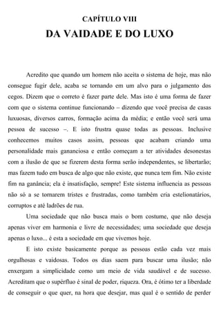 CAPÍTULO VIII

               DA VAIDADE E DO LUXO


       Acredito que quando um homem não aceita o sistema de hoje, mas não
consegue fugir dele, acaba se tornando em um alvo para o julgamento dos
cegos. Dizem que o correto é fazer parte dele. Mas isto é uma forma de fazer
com que o sistema continue funcionando – dizendo que você precisa de casas
luxuosas, diversos carros, formação acima da média; e então você será uma
pessoa de sucesso –. E isto frustra quase todas as pessoas. Inclusive
conhecemos muitos casos assim, pessoas que acabam criando uma
personalidade mais gananciosa e então começam a ter atividades desonestas
com a ilusão de que se fizerem desta forma serão independentes, se libertarão;
mas fazem tudo em busca de algo que não existe, que nunca tem fim. Não existe
fim na ganância; ela é insatisfação, sempre! Este sistema influencia as pessoas
não só a se tornarem tristes e frustradas, como também cria estelionatários,
corruptos e até ladrões de rua.
       Uma sociedade que não busca mais o bom costume, que não deseja
apenas viver em harmonia e livre de necessidades; uma sociedade que deseja
apenas o luxo... é esta a sociedade em que vivemos hoje.
       E isto existe basicamente porque as pessoas estão cada vez mais
orgulhosas e vaidosas. Todos os dias saem para buscar uma ilusão; não
enxergam a simplicidade como um meio de vida saudável e de sucesso.
Acreditam que o supérfluo é sinal de poder, riqueza. Ora, é ótimo ter a liberdade
de conseguir o que quer, na hora que desejar, mas qual é o sentido de perder
 