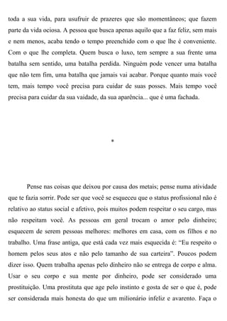 toda a sua vida, para usufruir de prazeres que são momentâneos; que fazem
parte da vida ociosa. A pessoa que busca apenas aquilo que a faz feliz, sem mais
e nem menos, acaba tendo o tempo preenchido com o que lhe é conveniente.
Com o que lhe completa. Quem busca o luxo, tem sempre a sua frente uma
batalha sem sentido, uma batalha perdida. Ninguém pode vencer uma batalha
que não tem fim, uma batalha que jamais vai acabar. Porque quanto mais você
tem, mais tempo você precisa para cuidar de suas posses. Mais tempo você
precisa para cuidar da sua vaidade, da sua aparência... que é uma fachada.




                                        *




       Pense nas coisas que deixou por causa dos metais; pense numa atividade
que te fazia sorrir. Pode ser que você se esqueceu que o status profissional não é
relativo ao status social e afetivo, pois muitos podem respeitar o seu cargo, mas
não respeitam você. As pessoas em geral trocam o amor pelo dinheiro;
esquecem de serem pessoas melhores: melhores em casa, com os filhos e no
trabalho. Uma frase antiga, que está cada vez mais esquecida é: “Eu respeito o
homem pelos seus atos e não pelo tamanho de sua carteira”. Poucos podem
dizer isso. Quem trabalha apenas pelo dinheiro não se entrega de corpo e alma.
Usar o seu corpo e sua mente por dinheiro, pode ser considerado uma
prostituição. Uma prostituta que age pelo instinto e gosta de ser o que é, pode
ser considerada mais honesta do que um milionário infeliz e avarento. Faça o
 