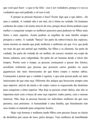 que você quer fazer - o que te faz feliz - isso é ser verdadeiro, porque é o seu eu
verdadeiro que está pedindo, e só isso é real.
       E porque as pessoas buscam o luxo? Existe algo que o ego adora... ele
ama a vaidade. A vaidade não é um mal, ela é ótima na verdade. Os humanos
cuidaram do corpo e da mente através de eras, porque dessa forma podiam caçar
melhor e conquistar sempre os melhores parceiros para poderem ter filhos mais
fortes e mais espertos. Assim podiam se orgulhar de uma família sempre
próspera e nobre. A vaidade "básica" faz parte da sobrevivência das espécies;
tentar mostrar ao mundo que pode melhorar o ambiente em que vive, que pode
ser mais do que um animal que trabalha, faz filhos e se alimenta, faz parte da
vaidade, faz parte da vontade de ser melhor, de crescer; mostrar seu corpo de
forma sedutora, sem vulgaridade, faz parte do ser humano desde o início dos
tempos. Porém com o tempo, as pessoas começaram a passar dos limites;
acreditam realmente que pessoas que possuem carros grandes ou casas
gigantescas são mais interessantes do que belos corpos e mentes sábias.
Começaram a pensar que a vaidade é egoísta, e que uma pessoa pode ser mais
interessante do que uma raça. Diferente dos antigos que buscavam sempre uma
raça superior, através da mente e do corpo; nunca se esquecendo das doutrinas
para conquistar a alma superior. Mas hoje as pessoas criam ídolos, elas não se
importam mais com a busca de uma raça superior, todos juntos, com o mesmo
interesse. Não, hoje as pessoas buscam ser indivíduos melhores do que seus
parentes, seus próximos. A humanidade é uma família, que literalmente tem
seus irmãos se matando para conquistar ilusões.
       Hoje vejo homens e mulheres tendo filhos com pessoas fracas ou cheias
de distúrbios por causa do luxo, pelos desejos. Vejo mulheres de humilhando
 