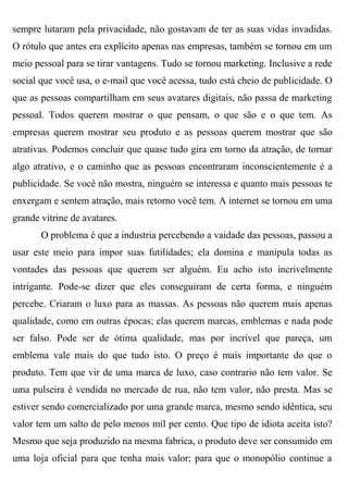 sempre lutaram pela privacidade, não gostavam de ter as suas vidas invadidas.
O rótulo que antes era explícito apenas nas empresas, também se tornou em um
meio pessoal para se tirar vantagens. Tudo se tornou marketing. Inclusive a rede
social que você usa, o e-mail que você acessa, tudo está cheio de publicidade. O
que as pessoas compartilham em seus avatares digitais, não passa de marketing
pessoal. Todos querem mostrar o que pensam, o que são e o que tem. As
empresas querem mostrar seu produto e as pessoas querem mostrar que são
atrativas. Podemos concluir que quase tudo gira em torno da atração, de tornar
algo atrativo, e o caminho que as pessoas encontraram inconscientemente é a
publicidade. Se você não mostra, ninguém se interessa e quanto mais pessoas te
enxergam e sentem atração, mais retorno você tem. A internet se tornou em uma
grande vitrine de avatares.
       O problema é que a industria percebendo a vaidade das pessoas, passou a
usar este meio para impor suas futilidades; ela domina e manipula todas as
vontades das pessoas que querem ser alguém. Eu acho isto incrivelmente
intrigante. Pode-se dizer que eles conseguiram de certa forma, e ninguém
percebe. Criaram o luxo para as massas. As pessoas não querem mais apenas
qualidade, como em outras épocas; elas querem marcas, emblemas e nada pode
ser falso. Pode ser de ótima qualidade, mas por incrível que pareça, um
emblema vale mais do que tudo isto. O preço é mais importante do que o
produto. Tem que vir de uma marca de luxo, caso contrario não tem valor. Se
uma pulseira é vendida no mercado de rua, não tem valor, não presta. Mas se
estiver sendo comercializado por uma grande marca, mesmo sendo idêntica, seu
valor tem um salto de pelo menos mil per cento. Que tipo de idiota aceita isto?
Mesmo que seja produzido na mesma fabrica, o produto deve ser consumido em
uma loja oficial para que tenha mais valor; para que o monopólio continue a
 