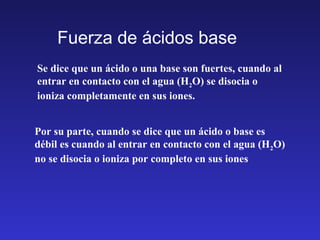 Fuerza de ácidos base
Se dice que un ácido o una base son fuertes, cuando al
entrar en contacto con el agua (H2O) se disocia o
ioniza completamente en sus iones.
Por su parte, cuando se dice que un ácido o base es
débil es cuando al entrar en contacto con el agua (H2O)
no se disocia o ioniza por completo en sus iones
 