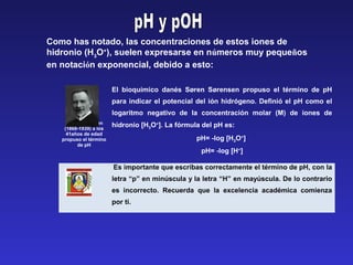 Søren Sørensen
(1868-1939) a los
41años de edad
propuso el término
de pH
El bioquímico danés Søren Sørensen propuso el término de pH
para indicar el potencial del ión hidrógeno. Definió el pH como el
logaritmo negativo de la concentración molar (M) de iones de
hidronio [H3O+
]. La fórmula del pH es:
pH= -log [H3O+
]
pH= -log [H+
]
Es importante que escribas correctamente el término de pH, con la
letra “p” en minúscula y la letra “H” en mayúscula. De lo contrario
es incorrecto. Recuerda que la excelencia académica comienza
por ti.
Como has notado, las concentraciones de estos iones de
hidronio (H3
O+
), suelen expresarse en números muy pequeños
en notación exponencial, debido a esto:
 