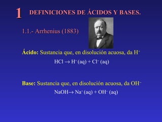 DEFINICIONES DE ÁCIDOS Y BASES.DEFINICIONES DE ÁCIDOS Y BASES.
11
1.1.- Arrhenius (1883)1.1.- Arrhenius (1883)
Ácido: Sustancia que, en disolución acuosa, da H+
HCl → H+
(aq) + Cl−
(aq)
Base: Sustancia que, en disolución acuosa, da OH−
NaOH→ Na+
(aq) + OH−
(aq)
 