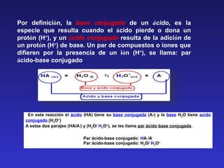   En esta reacción el ácido (HA) tiene su base conjugada (A-) y la base H2O tiene acido 
conjugado (H3O+
)
A estas dos parajes (HA/A-
) y (H2O/ H3O+
), se les llama par ácido base conjugada.
 
Par ácido-base conjugado: HA /A-
      Par ácido-base conjugado: H2O/ H3O+
Por  definición,  la  base conjugada  de  un  ácido, es  la 
especie  que  resulta  cuando  el  ácido  pierde  o  dona  un 
protón (H+
), y un ácido conjugado resulta de la adición de 
un protón (H+
) de base. Un par de compuestos o iones que 
difieren  por  la  presencia  de  un  ión  (H+
),  se  llama:  par 
ácido-base conjugado.
 