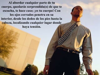 Al abordar cualquier parte de tu cuerpo, quedarás sorprendida(o) de que te escucha, te hace caso; ¡es tu cuerpo! Con los ojos cerrados penetra en su interior, desde los dedos de los pies hasta la cabeza, localizando cualquier lugar donde haya tensión.