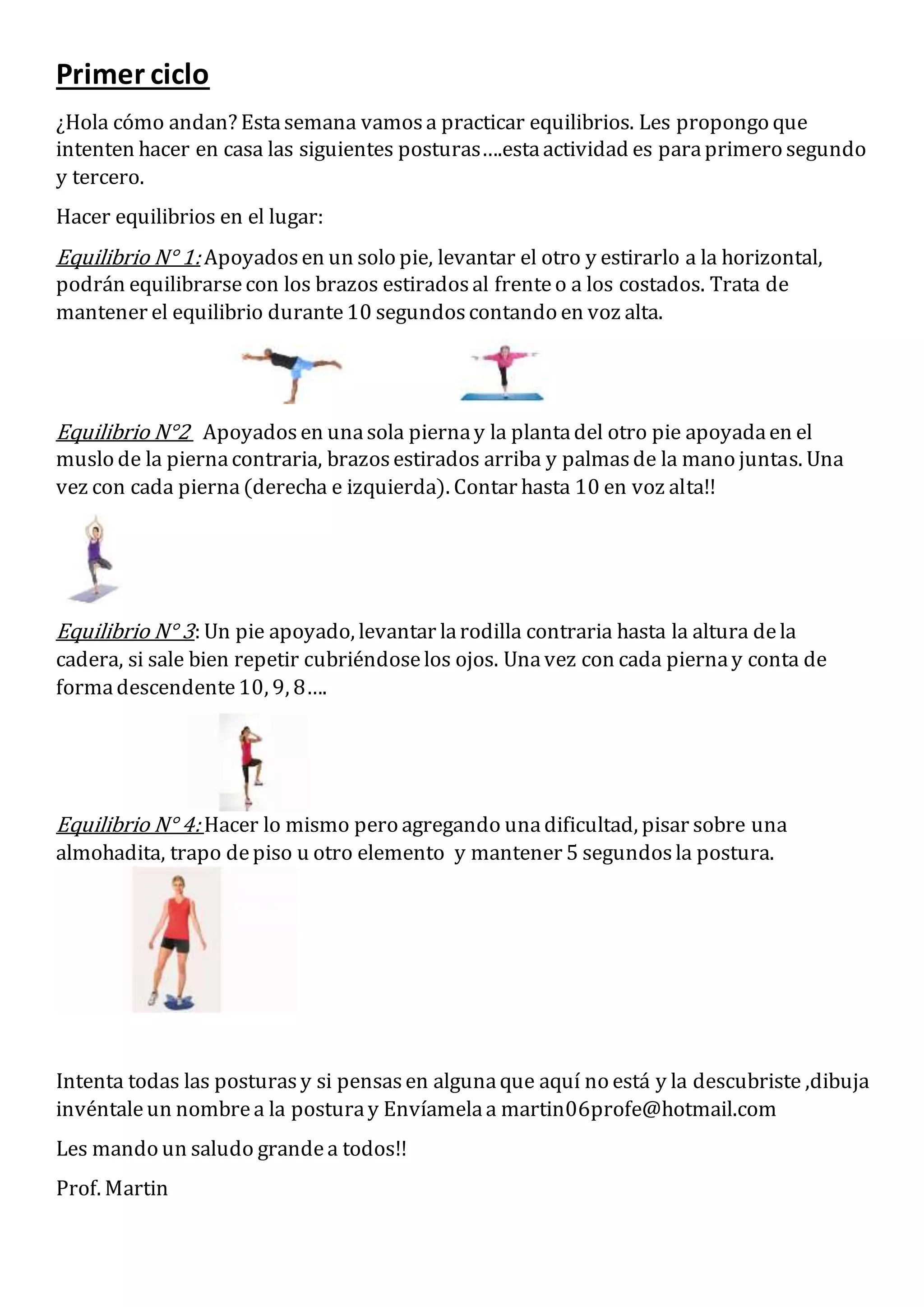 Primer ciclo
¿Hola cómo andan? Estasemana vamosa practicar equilibrios. Les propongo que
intenten hacer en casa las siguientes posturas….estaactividad es paraprimero segundo
y tercero.
Hacer equilibrios en el lugar:
Equilibrio N° 1: Apoyadosen un solo pie, levantar el otro y estirarlo a la horizontal,
podrán equilibrarsecon los brazos estiradosal frenteo a los costados. Trata de
mantener el equilibrio durante10 segundoscontando en voz alta.
Equilibrio N°2 Apoyadosen unasola piernay la plantadel otro pie apoyadaen el
muslo de la piernacontraria, brazosestirados arriba y palmasde la mano juntas. Una
vez con cada pierna(derecha e izquierda). Contar hasta 10 en voz alta!!
Equilibrio N° 3: Un pie apoyado, levantar larodilla contraria hasta la altura dela
cadera, si sale bien repetir cubriéndoselos ojos. Unavez con cada piernay conta de
formadescendente10, 9, 8….
Equilibrio N° 4: Hacer lo mismo pero agregando unadificultad, pisar sobre una
almohadita, trapo depiso u otro elemento y mantener 5 segundosla postura.
Intenta todas las posturasy si pensasen algunaque aquí no está y la descubriste ,dibuja
invéntaleun nombrea la posturay Envíamelaa martin06profe@hotmail.com
Les mando un saludo grandea todos!!
Prof. Martin