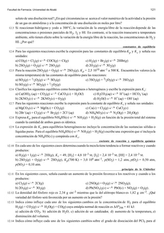 Facultad de Farmacia. Universidad de Alcalá                                                                       121


      soluto de una disolución real? ¿En qué circunstancias se acerca el valor numérico de la actividad a la presión
      de un gas en atmósferas y a la concentración de una disolución en moles por litro?
 12.3 Si reaccionan hidrógeno y yodo a 300°C, la variación de la energía libre de la reacción depende de las
      concentraciones o presiones parciales de H2, I2 y HI. En contraste, si la reacción transcurre a temperatura
      ambiente, sólo tienen efecto sobre la variación de la energía libre de la reacción, las concentraciones de H2 y
      HI. ¿Por qué?
                                                                                            constantes de equilibrio
 12.4 Para las siguientes reacciones escribe la expresión para las constantes de equilibrio K p y K c y señala sus
        unidades:
        a) CO(g) + Cl2(g)         COCl(g) + Cl(g)               c) H2(g) + Br2(g)        2HBr(g)
        b) 2SO2(g) + O2(g)         2SO3(g)                      d) 2O3(g)       3O2(g)
 12.5   Para la reacción 2SO2(g) + O2(g)          2SO3(g), K p = 2,5 10  10 atm–1 a 500 K. Encuentra los valores (a la

        misma temperatura) de las constantes de equilibrio para las reacciones:
        a) SO2(g) + 1/2O2(g)        SO3(g)                      c) 3SO2(g) + 3/2O2(g)        3SO3(g)
        b) SO3(g)                  1/ O (g)
                         SO2(g) + 2 2
 12.6   Clasifica los siguientes equilibrios como homogéneos o heterogéneos y escribe la expresión para K c:
        a) Ca(OH)2 (aq) + CO2(g)          CaCO3(s) + H2O(l)           c) H2CO3(aq)         H+ (aq) + HCO3–(aq)
        b) 2KNO3(s)          2KNO2(s) + O2(g)                         d) H2O(l)        H+ (aq) + OH–(aq)
 12.7   Para las siguientes reacciones escribe la expresión para la constante de equilibrio K c y señala sus unidades:
        a) MgCO3(s)         MgO(s) + CO2(g)                     c) Cu(s) + Cl2(g)       CuCl2(s)
        b) 2Br –(aq) + Cl (g)       Br2(g) + 2Cl  –(aq)         d) NH4NO3(s)          N2O(g) + 2H2O(g)
                          2
 12.8   Expresa K p para el equilibrio NH4HS(s)          NH3(g) + H2S(g) en función de la presión total del sistema
        cuando la cantidad de ambos gases es idéntica.
 12.9   La expresión de K c para equilibrios heterogéneos no incluye la concentración de las sustancias sólidas o
        líquidas puras. Para el equilibrio NH4HS(s)         NH3(g) + H2S(g) escribe una expresión que sí incluya la
        concentración de NH4HS(s) y compárala con K c.
                                                                         cociente de reacción y equilibrio químico
12.10 En cada uno de los siguientes casos determina cuando la mezcla tiene tendencia a formar reactivos y cuando
        productos:
        a) H2(g) + I2(g)   2HI(g), K c = 49, [H2] = 4,8 10–3 M, [I2] = 2,4 10–3 M, [HI] = 2,4 10–3 M.
        b) 2SO2(g) + O2(g)     2SO3(g), K p(700 K) = 3,0 104 atm–1, p(SO2) = 1,2 atm, p(O2) = 0,50 atm,
        p(SO3) = 0,10 atm.
                                                                                           principio de le Châtelier
12.11 En los siguientes casos, señala cuando un aumento de la presión favorece a los reactivos y cuando a los
      productos:
      a) Cl2(g)      2Cl(g)                                c) 2NO(g) + O2(g)      2NO2(g);
      b) 2O3(g)       3O2(g)                               d) Pb(NO3)2(s)       PbO(s) + NO2(g) + O2(g).
12.12 La densidad del fósforo rojo es 2,34 g cm–3 mientras que la del alótropo blanco es 1,82 g cm–3. ¿Qué
      variedad del fósforo será favorecida por un aumento en la presión?
12.13 Indica cómo influye cada uno de los siguientes cambios en la concentración de H 2 para el equilibrio
      H2(g) + CO2(g)         H2O(g) + CO(g) cuya entalpía normal de reacción es ∆H°298 = 41 kJ:
      a) adición de CO2, b) adición de H2O, c) adición de un catalizador, d) aumento de la temperatura, e)
      disminución del volumen.
12.14 Indica cómo influye cada uno de los siguientes cambios sobre el grado de disociación del PCl5 para el
 
