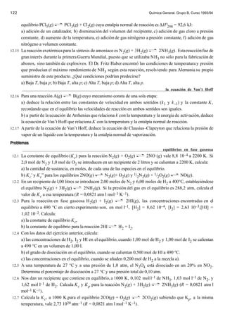 122                                                                             Química General. Grupo B. Curso 1993/94


      equilibrio PCl5(g)       PCl3(g) + Cl2(g) cuya entalpía normal de reacción es ∆H°298 = 92,6 kJ:
      a) adición de un catalizador, b) disminución del volumen del recipiente, c) adición de gas cloro a presión
      constante, d) aumento de la temperatura, e) adición de gas nitrógeno a presión constante, f) adición de gas
      nitrógeno a volumen constante.
12.15 La reacción exotérmica para la síntesis de amoniaco es N 2(g) + 3H2(g)       2NH3(g). Esta reacción fue de
      gran interés durante la primera Guerra Mundial, puesto que se utilizaba NH3 no sólo para la fabricación de
      abonos, sino también de explosivos. El Dr. Fritz Haber encontró las condiciones de temperatura y presión
      que producían el máximo rendimiento de NH3 según esta reacción, resolviendo para Alemania su propio
      suministro de este producto. ¿Qué condiciones podrían predecirse?
      a) Baja T, baja p; b) Baja T, alta p; c) Alta T, baja p; d) Alta T, alta p.
                                                                                          la ecuación de Van’t Hoff
12.16 Para una reacción A(g)        B(g) cuyo mecanismo consta de una sola etapa:
      a) deduce la relación entre las constantes de velocidad en ambos sentidos (k 1 y k –1) y la constante K,
      recordando que en el equilibrio las velocidades de reacción en ambos sentidos son iguales.
      b) a partir de la ecuación de Arrhenius que relaciona k con la temperatura y la energía de activación, deduce
      la ecuación de Van’t Hoff que relaciona K con la temperatura y la entalpía normal de reacción.
12.17 A partir de la ecuación de Van’t Hoff, deduce la ecuación de Clausius–Clapeyron que relaciona la presión de
      vapor de un líquido con la temperatura y la entalpía normal de vaporización.
Problemas
                                                                                      equilibrios en fase gaseosa
 12.1 La constante de equilibrio (K c) para la reacción N 2(g) + O2(g)        2NO (g) vale 8,8 10–4 a 2200 K. Si
        2,0 mol de N2 y 1,0 mol de O2 se introducen en un recipiente de 2 litros y se calientan a 2200 K, calcula:
        a) la cantidad de sustancia, en moles, de cada una de las especies en el equilibrio.
        b) K c’ y K c” para los equilibrios 2NO(g)       N2(g)+ O2(g) y 1/2N2(g) + 1/2O2(g)        NO(g).
 12.2   En un recipiente de l,00 litros se introducen 2,00 moles de N2 y 6,00 moles de H2 a 400°C, estableciéndose
        el equilibro N2(g) + 3H2(g)          2NH3(g). Si la presión del gas en el equilibrio es 288,2 atm, calcula el
        valor de K c a esa temperatura (R = 0,0821 atm l mol–1 K–1).
 12.3   Para la reacción en fase gaseosa H2(g) + I2(g)               2HI(g), las concentraciones encontradas en el
        equilibrio a 490 °C en cierto experimento son, en mol l–1, [H2] = 8,62 10–4, [I2] = 2,63 10–3,[HI] =
        1,02 10–2. Calcula:
        a) la constante de equilibrio K c,
        b) la constante de equilibrio para la reacción 2HI      H2 + I2.
 12.4   Con los datos del ejercicio anterior, calcula:
        a) las concentraciones de H2, I2 y HI en el equilibrio, cuando 1,00 mol de H2 y 1,00 mol de I2 se calientan
        a 490 °C en un volumen de 1,00 l.
        b) el grado de disociación en el equilibrio, cuando se calientan 0,500 mol de HI a 490 °C.
        c) las concentraciones en el equilibrio, cuando se añaden 0,200 mol de H2 a la mezcla a).
 12.5   A una temperatura de 27 °C y a una presión de 1,0 atm, el N2O4 está disociado en un 20% en NO2.
        Determina el porcentaje de disociación a 27 °C y una presión total de 0,10 atm.
 12.6   Nos dan un recipiente que contiene en equilibrio, a 1000 K, 0,102 mol l–1 de NH3, 1,03 mol l–1 de N2, y
        1,62 mol l–1 de H2. Calcula K c y K p para la reacción N 2(g) + 3H2(g)            2NH3(g) (R = 0,0821 atm l
        mol–1 K–1).
 12.7   Calcula la K c, a 1000 K,para el equilibrio 2CO(g) + O2(g)            2CO2(g) sabiendo que Kp, a la misma
        temperatura, vale 2,73 10   20 atm–1 (R = 0,0821 atm l mol–1 K –1).
 