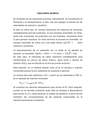 EQUILIBRIO QUIMICO

En el estudio de las reacciones químicas. básicamente, se consideraron la
formación y la estequiometría. A esto, hay que agregar el estudio de las
velocidades de reacción y equilibrio.

Si bien es cierto que, en muchas reacciones los reactivos se consumen
completamente para dar productos, no son procesos reversibles. En otras,
quizá más numerosas, los productos una vez formados, reaccionan entre
sí para generar reactivos. En otros términos el proceso es reversible. Un
proceso reversible se indica con una doble flecha (               )        entre
reactivos y productos.

La descomposición de un carbonato con un ácido es un ejemplo de
reacción no reversible. CaCO 3 + 2 H C l        C a C l 2 + C O 2 + H 2O
En este caso, el carbonato de calcio reacciona completamente para
transformarse en cloruro de calcio (CaCl 2 ), agua (H 2 O) y dióxido de
carbono (CO 2 ), que se difunde en el aire tan pronto se forma.

Esta reacción, en un sistema abierto como el es un proceso o reacción
irreversible porque ocurre solamente de izquierda a derecha.

La síntesis del acido yodhídrico ( HI ) a partir de sus elementos a 700° C,
es un ejemplo de reacción reversible:

      H 2 (g ) + I 2 ( g )   2HI(g)

Al comienzo los reactivos desaparecen para formar el HI. Poco después,
cuando se ha formado suficiente ácido éste se empieza a descomponer
para formar H 2 e I 2, hasta alcanzar un estado de equilibrio. A partir de ese
momento. las concentraciones de las especies involucradas en la
reacción permanecen constantes.
 