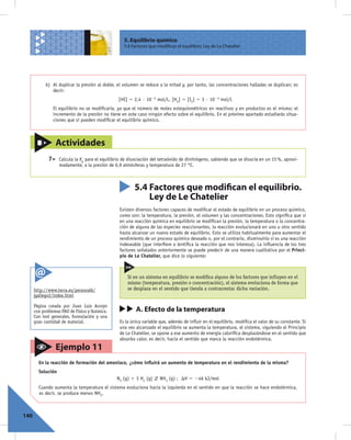5. Equilibrio químico
                                                    5.4 Factores que modifican el equilibrio. Ley de Le Chatelier




            b) Al duplicar la presión al doble, el volumen se reduce a la mitad y, por tanto, las concentraciones halladas se duplican; es
               decir:
                                                 [HI] 5 2,4 · 1022 mol/L, [H2] 5 [I2] 5 3 · 1023 mol/L
                El equilibrio no se modiﬁcaría, ya que el número de moles estequiométricos en reactivos y en productos es el mismo; el
                incremento de la presión no tiene en este caso ningún efecto sobre el equilibrio. En el próximo apartado estudiarás situa-
                ciones que sí pueden modiﬁcar el equilibrio químico.



                  Actividades
             7>    Calcula la Kp para el equilibrio de disociación del tetraóxido de dinitrógeno, sabiendo que se disocia en un 15 %, aproxi-
                   madamente, a la presión de 0,9 atmósferas y temperatura de 27 °C.



                                                         5.4 Factores que modifican el equilibrio.
                                                             Ley de Le Chatelier
                                                 Existen diversos factores capaces de modiﬁcar el estado de equilibrio en un proceso químico,
                                                 como son: la temperatura, la presión, el volumen y las concentraciones. Esto signiﬁca que si
                                                 en una reacción química en equilibrio se modiﬁcan la presión, la temperatura o la concentra-
                                                 ción de alguna de las especies reaccionantes, la reacción evolucionará en uno u otro sentido
                                                 hasta alcanzar un nuevo estado de equilibrio. Esto se utiliza habitualmente para aumentar el
                                                 rendimiento de un proceso químico deseado o, por el contrario, disminuirlo si es una reacción
                                                 indeseable (que interﬁere o lentiﬁca la reacción que nos interesa). La inﬂuencia de los tres
                                                 factores señalados anteriormente se puede predecir de una manera cualitativa por el Princi-
                                                 pio de Le Chatelier, que dice lo siguiente:



                                                      Si en un sistema en equilibrio se modiﬁca alguno de los factores que inﬂuyen en el
                                                      mismo (temperatura, presión o concentración), el sistema evoluciona de forma que
      http://www.terra.es/personal6/                  se desplaza en el sentido que tienda a contrarrestar dicha variación.
      jgallego2/index.html

      Página creada por Juan Luis Arroyo
      con problemas PAU de Física y Química.              A. Efecto de la temperatura
      Con test generales, formulación y una
      gran cantidad de material.                 Es la única variable que, además de inﬂuir en el equilibrio, modiﬁca el valor de su constante. Si
                                                 una vez alcanzado el equilibrio se aumenta la temperatura, el sistema, siguiendo el Principio
                                                 de Le Chatelier, se opone a ese aumento de energía caloríﬁca desplazándose en el sentido que
                                                 absorba calor, es decir, hacia el sentido que marca la reacción endotérmica.
                  Ejemplo 11
        En la reacción de formación del amoniaco, ¿cómo inﬂuirá un aumento de temperatura en el rendimiento de la misma?
        Solución
                                                N2 (g) 1 3 H2 (g)     NH3 (g) ; DH 5 246 kJ/mol
        Cuando aumenta la temperatura el sistema evoluciona hacia la izquierda en el sentido en que la reacción se hace endotérmica,
        es decir, se produce menos NH3.



140
 