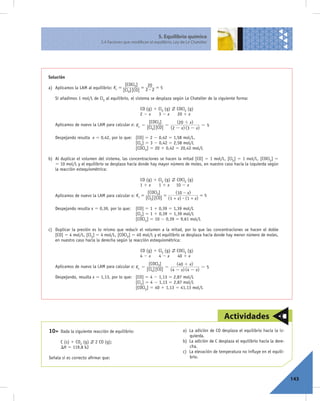 5. Equilibrio químico
                            5.4 Factores que modifican el equilibrio. Ley de Le Chatelier




Solución
                                           [COCl2]    20
a) Aplicamos la LAM al equilibrio: Kc =             =      =5
                                          [Cl2] [CO] 2 $ 2
   Si añadimos 1 mol/L de Cl2 al equilibrio, el sistema se desplaza según Le Chatelier de la siguiente forma:

                                                    CO (g) 1 Cl2 (g)   COCl2 (g)
                                                    22x      32x       20 1 x
                                                    [COCl2]        (20 + x)
   Aplicamos de nuevo la LAM para calcular x: Kc =
                                                   [Cl2] [CO] = (2 - x) (3 - x) = 5

   Despejando resulta x 5 0,42, por lo que: [CO] 5 2 2 0,42 5 1,58 mol/L,
                                            [Cl2] 5 3 2 0,42 5 2,58 mol/L
                                            [COCl2] 5 20 1 0,42 5 20,42 mol/L

b) Al duplicar el volumen del sistema, las concentraciones se hacen la mitad [CO] 5 1 mol/L, [Cl2] 5 1 mol/L, [COCl2] 5
   5 10 mol/L y el equilibrio se desplaza hacia donde hay mayor número de moles, en nuestro caso hacia la izquierda según
   la reacción estequiométrica:

                                                    CO (g) 1 Cl2 (g)   COCl2 (g)
                                                    11x      11x       10 2 x
                                                       [COCl2]       (10 - x)
   Aplicamos de nuevo la LAM para calcular x: Kc =              =                  =5
                                                      [Cl2] [CO] (1 + x) $ (1 + x)

   Despejando resulta x 5 0,39, por lo que:       [CO] 5 1 1 0,39 5 1,39 mol/L
                                                  [Cl2] 5 1 1 0,39 5 1,39 mol/L
                                                  [COCl2] 5 10 2 0,39 5 9,61 mol/L

c) Duplicar la presión es lo mismo que reducir el volumen a la mitad, por lo que las concentraciones se hacen el doble
   [CO] 5 4 mol/L, [Cl2] 5 4 mol/L, [COCl2] 5 40 mol/L y el equilibrio se desplaza hacia donde hay menor número de moles,
   en nuestro caso hacia la derecha según la reacción estequiométrica:

                                                    CO (g) 1 Cl2 (g)   COCl2 (g)
                                                    42x      42x       40 1 x
                                                    [COCl2]        (40 + x)
   Aplicamos de nuevo la LAM para calcular x: Kc =
                                                   [Cl2] [CO] = (4 - x) (4 - x) = 5
   Despejando, resulta x 5 1,13, por lo que: [CO] 5 4 2 1,13 5 2,87 mol/L
                                             [Cl2] 5 4 2 1,13 5 2,87 mol/L
                                             [COCl2] 5 40 1 1,13 5 41,13 mol/L




                                                                                                 Actividades
10>   Dada la siguiente reacción de equilibrio:                            a) La adición de CO desplaza el equilibrio hacia la iz-
                                                                              quierda.
      C (s) 1 CO2 (g)    2 CO (g);                                         b) La adición de C desplaza el equilibrio hacia la dere-
      DH 5 119,8 kJ                                                           cha.
                                                                           c) La elevación de temperatura no inﬂuye en el equili-
Señala si es correcto aﬁrmar que:                                             brio.



                                                                                                                                      143
 