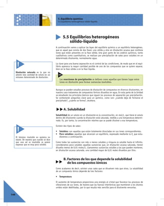 5. Equilibrio químico
                                               5.5 Equilibrios heterogéneos sólido-líquido




                                                    5.5 Equilibrios heterogéneos
                                                        sólido-líquido
                                             A continuación vamos a aplicar las leyes del equilibrio químico a un equilibrio heterogéneo,
                                             que es aquel que consta de dos fases: una sólida y otra en disolución acuosa que contiene
                                             iones que están presentes en la fase sólida. Una gran parte de los análisis químicos, tanto
                                             cualitativos como cuantitativos, se realizan por precipitación de sales poco solubles en un
                                             determinado disolvente, normalmente agua.

                                             La clave para una buena separación es el control de las condiciones, de modo que en el equi-
                                             librio aparezca la mayor cantidad posible de uno de los compuestos que se quiere separar,
                                             bien en la fase sólida o en la fase líquida.
      Disolución saturada es la que no
      admite más cantidad de soluto en un
      volumen determinado de disolución.
                                                 Las reacciones de precipitación se deﬁnen como aquellas que tienen lugar entre
                                                 iones en disolución para formar sustancias insolubles.


                                             Aunque se pueden estudiar procesos de disolución de compuestos en diversos disolventes, en
                                             nuestro caso trataremos de compuestos iónicos disueltos en agua. En esta parte de la Unidad
                                             se estudiarán los principios básicos que siguen los procesos de separación por precipitación.
                                             Se contestarán preguntas clave para un químico, como son: ¿cuándo deja de formarse el
                                             precipitado?, ¿cuánto se forma?, etcétera.


                                                     A. Solubilidad
                                             Solubilidad de un soluto en un disolvente es la concentración, en mol/L, que tiene el soluto
                                             dentro del disolvente cuando la disolución está saturada, medida a una temperatura determi-
                                             nada. Es, por tanto, la concentración máxima que se puede disolver a esa temperatura.

                                             Existen dos tipos de sales:

                                             • Solubles: son aquellas que están totalmente disociadas en sus iones correspondientes.
                                             • Poco solubles: aquellas que alcanzan un equilibrio, expresado mediante la Ks que estu-
      El término insoluble en química no       diaremos a continuación.
      existe. De manera que cuando se dice
      que una sal es insoluble se quiere     Como todas las sustancias son más o menos solubles y ninguna es soluble hasta el inﬁnito,
      expresar que es muy poco soluble.      consideramos poco solubles aquellas sustancias que, en disolución acuosa saturada, tienen
                                             disuelto menos de 0,01 moles/L. Llamaremos sustancias solubles a las que pueden mantener,
                                             en disolución acuosa saturada, una cantidad mayor de 0,01 moles disueltos por litro.


                                                     B. Factores de los que depende la solubilidad
                                                        de los compuestos iónicos
                                             Como acabamos de decir, existen unas sales que se disuelven más que otras. La solubilidad
                                             de un compuesto iónico depende de tres factores:

                                             • Temperatura

                                             El aumento de temperatura proporciona una energía al cristal que favorece los procesos de
                                             vibraciones de sus iones, de manera que las fuerzas interiónicas que mantienen a los átomos
                                             unidos están debilitadas, por lo que resulta más sencillo para el disolvente vencerlas.


144
 