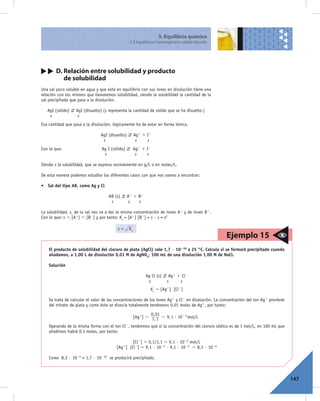 5. Equilibrio químico
                                                   5.5 Equilibrios heterogéneos sólido-líquido




        D. Relación entre solubilidad y producto
           de solubilidad
Una sal poco soluble en agua y que está en equilibrio con sus iones en disolución tiene una
relación con los mismos que llamaremos solubilidad, siendo la solubilidad la cantidad de la
sal precipitada que pasa a la disolución.

   AgI (sólido)   AgI (disuelto) (s representa la cantidad de sólido que se ha disuelto.)
    s              s
Esa cantidad que pasa a la disolución, lógicamente ha de estar en forma iónica.

                                AgI (disuelto)          Ag1 1 I2
                                 s                       s    s
Con lo que:                     Ag I (sólido)           Ag1 1 I2
                                 s                       s    s

Siendo s la solubilidad, que se expresa normalmente en g/L o en moles/L.

De esta manera podemos estudiar los diferentes casos con que nos vamos a encontrar:

• Sal del tipo AB, como Ag y Cl

                                    AB (s)       A1 1 B2
                                     s            s   s

La solubilidad, s, de la sal nos va a dar la misma concentración de iones A1 y de iones B2.
Con lo que: s 5 [A1] 5 [B2] y por tanto: Ks = [A1] [B2] = s · s = s2

                                         s=        Ks
                                                                                                    Ejemplo 15
    El producto de solubilidad del cloruro de plata (AgCl) vale 1,7 · 10210 a 25 °C. Calcula si se formará precipitado cuando
    añadamos, a 1,00 L de disolución 0,01 M de AgNO3, 100 mL de una disolución 1,00 M de NaCl.

    Solución

                                                              Ag Cl (s)    Ag1 1 Cl2
                                                               s          s     s
                                                                Ks 5 [Ag1] [Cl2]

    Se trata de calcular el valor de las concentraciones de los iones Ag1 y Cl2 en disolución. La concentración del ion Ag1 proviene
    del nitrato de plata y como éste se disocia totalmente tendremos 0,01 moles de Ag1, por tanto:
                                                                0, 01
                                                        [Ag+] = 1, 1 = 9, 1 $ 10- 3 mol/L

    Operando de la misma forma con el ion Cl2, tendremos que si la concentración del cloruro sódico es de 1 mol/L, en 100 mL que
    añadimos habrá 0,1 moles, por tanto:

                                                     [Cl2] 5 0,1/1,1 5 9,1 · 1022 mol/L
                                              1]   [Cl2] 5 9,1 · 1023 · 9,1 · 1022 5 8,3 · 1024
                                        [Ag

    Como 8,3 · 1024 > 1,7 · 10210 se producirá precipitado.



                                                                                                                                       147
 