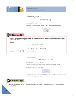 5. Equilibrio químico
                                                5.5 Equilibrios heterogéneos sólido-líquido




                                              • Sal del tipo AB2, como Zn Cl2:

                                                                                AB2 (sólido)     A21 1 2B2
                                                                                 s                s    2s

                                              Con lo que: [A21] 5 s; [B2] 5 2s.

                                              Si aplicamos la ley del equilibrio, como Ks 5 [A21] [B2]2 sustituyendo quedará:

                                                                                    Ks 5 s (2s)2 5 4s3
                                                                                               K
                                                                                         s = 3 4s



              Ejemplo 16
       Calcula la solubilidad del cromato de plata Ag2CrO4 [tetraoxocromato (VI) de plata], sabiendo que su producto de so-
       lubilidad a 25 °C es Ks 5 1 · 10 212.

       Solución

                                                           Ag2CrO4     2 Ag1 1 CrO422

                                                             s          2s       s

                                                    Ks 5 [Ag1]2 [CrO 4 ] 5 (2 s)2 s 5 4 s3
                                                                     22

                       K      1 $ 10- 12
       De donde: s = 3 4s = 3     4      = 6, 3 $ 10- 5 mol/L




                                              • Caso General: AxBy

                                                                             Ax By (sólido)      x Ay1 1 y Bx2
                                                                               s                  xs     ys
                                              Con lo que: [x Ay1] 5 x s; [y Bx2] 5 y s

                                              Sustituyendo en la ecuación del producto de solubilidad: Ks 5 [Ay1]x · [Bx2]y

                                              Nos queda: Ks 5 (x s)x (y s)y; de donde:


                                                                                           x+y    Ks
                                                                                      s=
                                                                                                 xx y y

                                              Ecuación que relaciona la solubilidad con el Ks y viceversa, de modo que, sabiendo uno de los
                                              dos datos, podemos calcular el otro.



              Actividades
      12>   ¿Cuál será la relación de s con Ks en una sal del tipo A3 B2, por ejemplo el fosfato de calcio Ca3(PO4)2 [tetraoxofosfato (V)
            de calcio]?



148
 