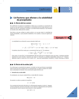 5. Equilibrio químico
                                    5.6 Factores que afectan a la solubilidad de precipitados




       5.6 Factores que afectan a la solubilidad
           de precipitados
        A. Efecto del ion común
De la deﬁnición de producto de solubilidad se deduce que, al aumentar la concentración de
uno de los iones que forman el precipitado, la concentración del otro debe disminuir con el
objetivo de que el Ks permanezca constante a una determinada temperatura. Este fenómeno
es conocido como «efecto del ion común».

Este efecto es de gran utilidad en análisis químico y se usa para reducir la solubilidad de
muchos precipitados, o para precipitar totalmente un ion usando un exceso de agente pre-
cipitante.

                                                                                                   Ejemplo 17
    La solubilidad de una disolución acuosa saturada de AgCl será:

                                               AgCl (s)    Ag1 1 Cl2;     Ks 5 s s 5 s2
                                                 s          s     s

                           s=     K s = 1, 7 $ 10- 10 = 1, 3 $ 10- 5 mol/L " [Ag+] = 1, 3 $ 10- 5 mol/L

    Si añadimos ahora KCl de modo que su concentración ﬁnal sea 1023 M, tendremos:
                                                        Ks    1, 7 $ 10- 10
                                         s = [Ag+] =      - =               = 1, 7 $ 10- 7 mol/L
                                                       [Cl ]      10- 3
    Como vemos, la nueva [Ag1] es aproximadamente 100 veces menor que en disolución acuosa; por tanto, si queremos precipitar
    totalmente los iones de plata o queremos que existan en disolución en cantidades despreciables (menos de 1026 moles/L),
    deberemos añadir un exceso de un ion común, el Cl2, para que manteniéndose constante Ks, la [Ag1] disminuya lo máximo




        B. Efecto de la acidez (pH)
Si se disminuye la concentración de algunos o de todos los iones que forman el precipitado,
hasta el punto de que el producto de sus concentraciones no supere el producto de solubili-
dad, el precipitado se disolverá. Esta concentración puede disminuir por:

• Formación de un ácido débil

Si consideramos una sal poco soluble AB de un ácido débil AH, tenemos:

                                     AB (s)    A2 1 B1

Al aumentar la acidez se producirá el equilibrio:

                                       A2 1 H 1     HA

Si la constante de disociación del ácido es lo suﬁcientemente pequeña, el anión A2 desapare-
cerá de la disolución como HA no disociado, lo que originará un desplazamiento del equilibrio
de precipitación hacia la derecha hasta alcanzar un nuevo equilibrio:
                                      [A2] [B1] 5 Ks’


                                                                                                                                149
 
