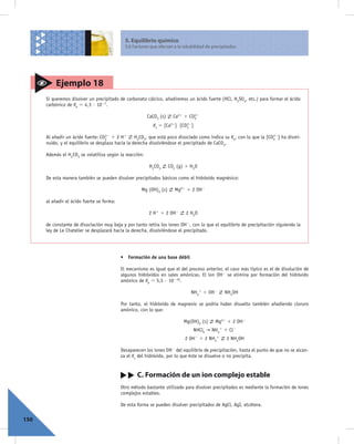 5. Equilibrio químico
                                              5.6 Factores que afectan a la solubilidad de precipitados




           Ejemplo 18
      Si queremos disolver un precipitado de carbonato cálcico, añadiremos un ácido fuerte (HCl, H2SO4, etc.) para formar el ácido
      carbónico de Ka 5 4,3 · 1027.

                                                         CaCO3 (s)     Ca21 1 CO3
                                                                                22


                                                            Ks 5 [Ca21] [CO3 ]
                                                                           22



      Al añadir un ácido fuerte: CO3 1 2 H1 H2CO3, que está poco disociado como indica su Ka, con lo que la [CO3 ] ha dismi-
                                    22                                                                         22

      nuido, y el equilibrio se desplaza hacia la derecha disolviéndose el precipitado de CaCO3.

      Además el H2CO3 se volatiliza según la reacción:

                                                          H2CO3      CO2 (g) 1 H2O

      De esta manera también se pueden disolver precipitados básicos como el hidróxido magnésico:

                                                      Mg (OH)2 (s)     Mg21 1 2 OH2

      al añadir el ácido fuerte se forma:

                                                          2 H1 1 2 OH2       2 H2O

      de constante de disociación muy baja y por tanto retira los iones OH2, con lo que el equilibrio de precipitación siguiendo la
      ley de Le Chatelier se desplazará hacia la derecha, disolviéndose el precipitado.




                                            • Formación de una base débil

                                            El mecanismo es igual que el del proceso anterior, el caso más típico es el de disolución de
                                            algunos hidróxidos en sales amónicas. El ion OH2 se elimina por formación del hidróxido
                                            amónico de Ka 5 5,5 · 10210.

                                                                               NH41 1 OH2        NH4OH

                                            Por tanto, el hidróxido de magnesio se podría haber disuelto también añadiendo cloruro
                                            amónico, con lo que:

                                                                            Mg(OH)2 (s)     Mg21 1 2 OH2
                                                                                 NHCl4    NH41 1 Cl2
                                                                            2 OH2 1 2 NH41        2 NH4OH

                                            Desaparecen los iones OH2 del equilibrio de precipitación, hasta el punto de que no se alcan-
                                            za el Ks del hidróxido, por lo que éste se disuelve o no precipita.


                                                    C. Formación de un ion complejo estable
                                            Otro método bastante utilizado para disolver precipitados es mediante la formación de iones
                                            complejos estables.

                                            De esta forma se pueden disolver precipitados de AgCl, AgI, etcétera.

150
 