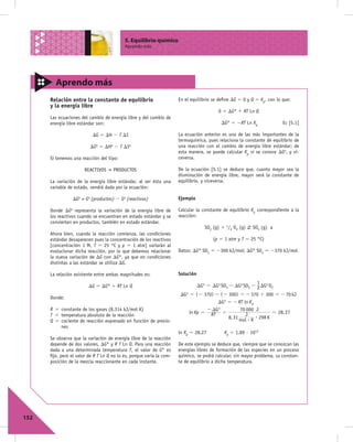 5. Equilibrio químico
                                           Aprendo más




        Aprendo más
      Relación entre la constante de equilibrio                       En el equilibrio se deﬁne DG 5 0 y Q 5 Kp, con lo que:
      y la energía libre
                                                                                          0 5 DG° 1 RT Ln Q
      Las ecuaciones del cambio de energía libre y del cambio de
      energía libre estándar son:                                                           DG° 5 2RT Ln Kp              Ec [5.1]

                           DG 5 DH 2 T DS                             La ecuación anterior es una de las más importantes de la
                                                                      termoquímica, pues relaciona la constante de equilibrio de
                          DGo 5 DHo 2 T DSo                           una reacción con el cambio de energía libre estándar; de
                                                                      esta manera, se puede calcular Kp si se conoce DGo, y vi-
      Si tenemos una reacción del tipo:                               ceversa.

                       REACTIVOS     PRODUCTOS                        De la ecuación [5.1] se deduce que, cuanto mayor sea la
                                                                      disminución de energía libre, mayor será la constante de
      La variación de la energía libre estándar, al ser ésta una      equilibrio, y viceversa.
      variable de estado, vendrá dada por la ecuación:

                 DGo = Go (productos) 2 Go (reactivos)                Ejemplo

      Donde DGo representa la variación de la energía libre de        Calcular la constante de equilibrio Kp correspondiente a la
      los reactivos cuando se encuentran en estado estándar y se      reacción:
      convierten en productos, también en estado estándar.
                                                                                    SO2 (g) 1 1/2 O2 (g)   SO3 (g) a
      Ahora bien, cuando la reacción comienza, las condiciones
      estándar desaparecen pues la concentración de los reactivos                       (p 5 1 atm y T 5 25 °C)
      [concentración 1 M, T 5 25 °C y p 5 1 atm] variarán al
      evolucionar dicha reacción, por lo que debemos relacionar       Datos: DG° SO2 5 2300 kJ/mol; DG° SO3 5 2370 kJ/mol
      la nueva variación de DG con DG°, ya que en condiciones
      distintas a las estándar se utiliza DG.

      La relación existente entre ambas magnitudes es:                Solución
                                                                                                           1
                         DG 5 DG° 1 RT Ln Q                                      DGo = DGo SO3 - DGo SO2 - 2 DGo O2
                                                                       DGo = (- 370) - (- 300) = - 370 + 300 = - 70 kJ
      Donde:
                                                                                      DGo = - RT ln K p
      R 5 constante de los gases (8,314 kJ/mol K)                                 - DG o        70 000 J
                                                                           ln Kp = RT =                         = 28, 27
      T 5 temperatura absoluta de la reacción                                                     J
                                                                                          8, 31 mol $ K $ 298 K
      Q 5 cociente de reacción expresado en función de presio-
          nes
                                                                      ln Kp 5 28,27          Kp 5 1,89 · 1012
      Se observa que la variación de energía libre de la reacción
      depende de dos valores, DG° y R T Ln Q. Para una reacción       De este ejemplo se deduce que, siempre que se conozcan las
      dada a una determinada temperatura T, el valor de G° es         energías libres de formación de las especies en un proceso
      ﬁjo, pero el valor de R T Ln Q no lo es, porque varía la com-   químico, se podrá calcular, sin mayor problema, su constan-
      posición de la mezcla reaccionante en cada instante.            te de equilibrio a dicha temperatura.




152
 
