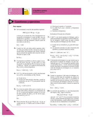 5. Equilibrio químico
                                           Cuestiones y ejercicios




        Cuestiones y ejercicios
      Para repasar                                                        a) Disminuye la presión a T constante.
                                                                          b) Se añade Sb2 O3 (g) a volumen y temperatura
       1>   Se ha estudiado la reacción del equilibrio siguiente:            constantes.
                                                                          c) Aumenta la temperatura.
                       2NOCl (g)    2 NO (g) 1 Cl2 (g)
                                                                          S: Estudia el Principio de Le Chatelier
            a 735 K y en un volumen de 1 litro. Inicialmente en el
            recipiente se introdujeron 2 moles de NOCl. Una vez      7>   A 400 °C, una mezcla gaseosa de hidrógeno, yodo y
            establecido el equilibrio, se comprobó que se había           yoduro de hidrógeno en equilibrio contiene 0,0030 mo-
            disociado un 33% del compuesto. Calcula a partir de           les de hidrógeno, 0,0030 moles de yodo y 0,0240
            esos datos el valor de Kc.                                    moles de yoduro de hidrógeno por litro. Calcula:

            S: Kc 5 0,08                                                  a) El valor de las constantes Kc y Kp para dicho equi-
                                                                             librio.
       2>   A partir de 150 g de ácido acético queremos obte-             b) Las presiones parciales de cada componente del
            ner 166 g de acetato de etilo. Calcula los gramos de             equilibrio y la presión total de la mezcla.
            alcohol etílico que tendremos que utilizar, sabiendo
            que la constante de equilibrio de la reacción de este-        Datos: R 5 0,082 atm L mol21 K21.
            riﬁcación es igual a 4,00.
                                                                          S: a) Kc 5 64 Kp 5 64; b) p (H2) 5 p (I2) 5 0,17 atm,
            S: 154 g                                                         p (HI) 5 1,32 atm

       3>   El pentacloruro de fósforo se disocia según la ecua-
                                                                     8>   El tetraóxido de dinitrógeno es un gas incoloro que se
                                                                          descompone en dióxido de nitrógeno, de color rojo.
            ción: PCl5 (g)     PCl3 (g) 1 Cl2 (g) a 250 °C y 1 atm
                                                                          Sabiendo que a 25 °C la constante de equilibrio (para
            de presión. La densidad del PCl5 sin disociar es igual
                                                                          un mol de SO3) vale Kc 5 0,125, calcula el porcentaje
            a 2,695 g/L. Calcula: a) el grado de disociación del
                                                                          de N2O4 disociado si inicialmente se encierran 0,0300
            PCl5; b) la Kp a dicha temperatura.
                                                                          moles de tetróxido de dinitrógeno en un recipiente
                                                                          de un litro a 25 °C.
            S: a) a 5 0,80, b) Kp 5 1,76
                                                                          S: 62,5 %
       4>   A 27 °C y 1,00 atm de presión, el N2O4 está disociado
            en un 20 %, convirtiéndose en NO2. Calcula:              9>   Cuando se introducen 1,360 moles de hidrógeno mo-
                                                                          lecular y 0,780 moles de monóxido de carbono en
            a) El valor de Kp.                                            un recipiente de un litro a 160 °C, se establece el
            b) El tanto por ciento de N2O4 disociado, cuando las          equilibrio de formación de metanol, en fase gaseosa.
               condiciones son de 27 °C y una presión total de            La concentración de hidrógeno molecular en el equi-
               0,100 atm.                                                 librio es de 0,120 de moles/L. Calcula los valores de
                                                                          Kc y Kp.
            S: a) Kp 5 0,167; b) 54 %
                                                                          S: Kc 5 269; Kp 5 0,213
       5>   Si un mol de alcohol etílico puro se mezcla con un
            mol de ácido acético (etanoico) a la temperatura de      10> La  constante de equilibrio, Kc, para descomposición
            25 °C, la mezcla del equilibrio contiene 2/3 de mol           del fosgeno, COCl2, según la ecuación:
            de éster (acetato de etilo) y 2/3 de mol de agua,
            ¿cuál será la Kc a 25 °C?                                                  COCl2 (g)    CO (g) 1 Cl2 (g)
                                                                          vale 4,63 · 1023a 527 °C. Si en el momento inicial de la
            S: 4                                                          reacción, cuando solamente hay fosgeno puro, la presión
                                                                          es de 0,760 atmósferas, ¿cuánto valdrá la presión parcial
       6>   Para la reacción: Sb2 O5 (g) Sb2 O3 (g) 1 O2 (g), se          de cada uno de los componentes en el equilibrio?
            cumple que DH > 0. Explica qué le sucede al equili-
            brio si:                                                      S: p (COCl2) 5 0,408; p (CO) 5 p (Cl2) 5 0,352 atm



154
 
